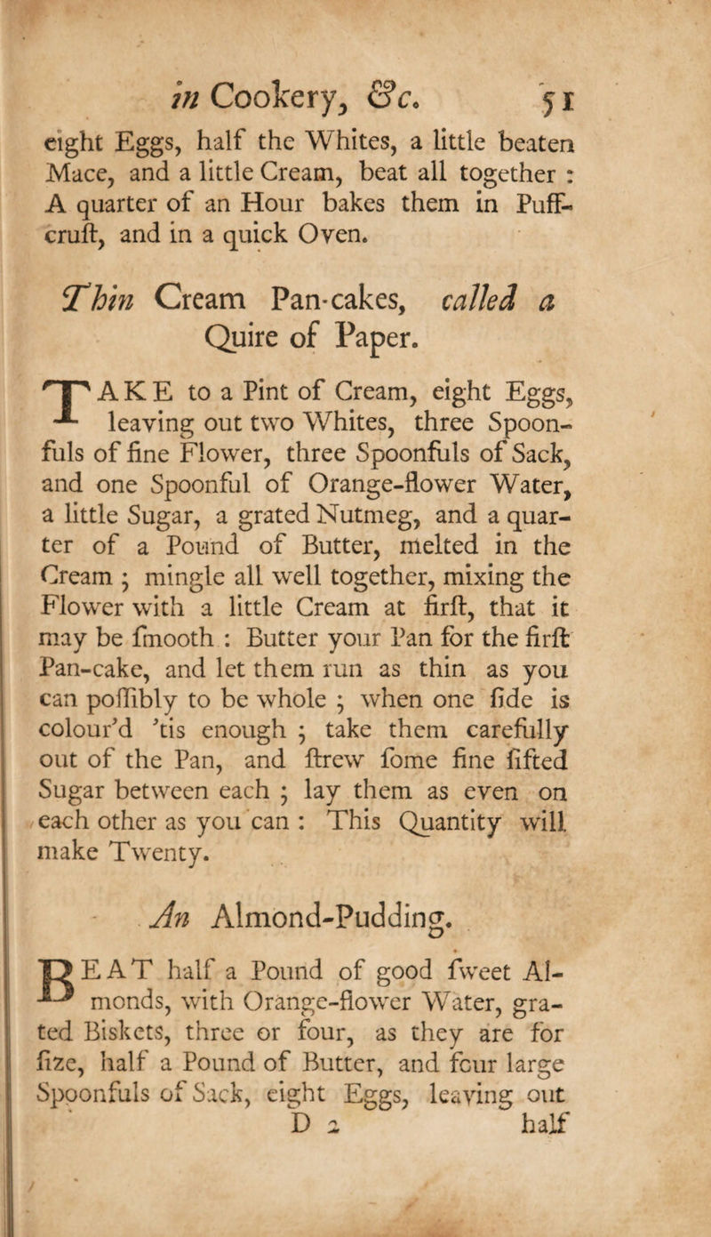 eight Eggs, half the Whites, a little beaten Macc, and a little Cream, beat all together : A quarter of an Hour bakes them in Puff- cruft, and in a quick Oven* Cream Pan-cakes, called a A K E to a Pint of Cream, eight Eggs, leaving out two Whites, three Spoon¬ fuls of fine Flower, three Spoonfuls of Sack, and one Spoonful of Orange-flower Water, a little Sugar, a grated Nutmeg, and a quar¬ ter of a Pound of Butter, melted in the Cream ; mingle all well together, mixing the Flower with a little Cream at firft, that it may be fmooth ; Butter your Pan for the firft: Pan-cake, and let them run as thin as you can poflibly to be whole ; when one fide is colour'd 'tis enough ; take them carefully out of the Pan, and ftrew fome fine lifted Sugar between each ; lay them as even on each other as you can : This Quantity will make Twenty. .j^n Almond-Pudding. T? EAT half a Pound of good fweet AI- monds, with Orange-flower Water, gra¬ ted Biskets, three or four, as they are for fize, half a Pound of Butter, and four large Spoonfuls of Sack, eight Eggs, leaving out half f