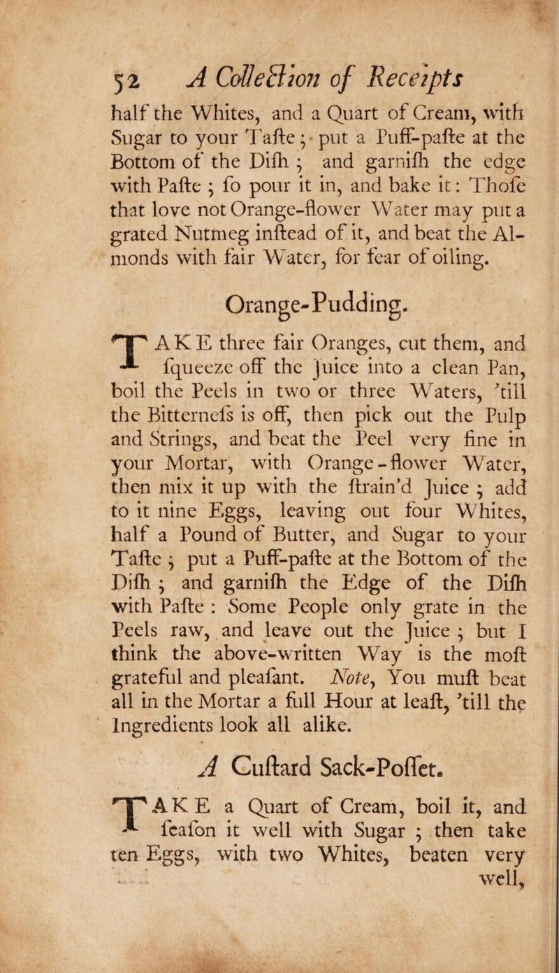 half the Whites, and a Quart of Cream, with Sugar to your Tafteput a Puff-pafte at the Bottom of the Difli ; and garnifli the edge with Pafte ; fo pour it in, and bake it: Thofe that love not Orange-flower Water may put a grated Nutmeg inftead of it, and beat the Al¬ monds with fair Water, for fear of oiling. Orange-Pudding. Take three fair Oranges, cut them, and fqueeze off the juice into a clean Pan, boil the Peels in two or three Waters, till the Bitternels is off, then pick out the Pulp and Strings, and beat the Peel very fine in your Mortar, with Orange - flower Water, then mix it up with the ftrain’d Juice ; add to it nine Eggs, leaving out four Whites, half a Pound of Butter, and Sugar to your Tafte ^ put a Puff-pafte at the Bottom of the Difh ; and garnifh the Edge of the Dilh with Pafte ; Some People only grate in the Peels raw, and leave out the Juice ; but I think the above-written Way is the moft grateful and pleafant. Note^ You muft beat all in the Mortar a flill Hour at leaft, till the Ingredients look all alike. A Cuftard Sack-PofTct. Take a Qiiart of Cream, boil it, and fcafon it well with Sugar ; then take ten Eggs, with two Whites, beaten very * ^ well,