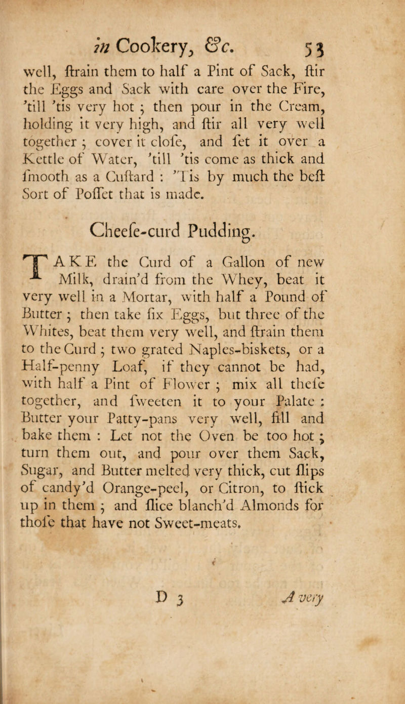 wcll^ ftrain them to half a Pint of Sack, ftir the Pggs and Sack with care over the Fire, ^till 'tis very hot ; then pour in the Cream, holding it very high, and ftir all very well together ; cover it clofe, and fet it over a Kettle of Water, 'till ftis come as thick and fmooth as a Cuftard : 'd is by much the beft Sort of Poflet that is made. Cheefe-curd Pudding. AKE the Curd of a Gallon of new Milk, drain'd from the Whey, beat it very well in a Mortar, with half a Pound of Butter ; then take fix Eggs, but three of the Whites, beat them very well, and ftrain them to the Curd ; two grated Naples-biskets, or a Half-penny Loaf, if they cannot be had, with half a Pint of Flower \ mix all thefe together, and fwxeten it to your Palate : Butter your Patty-pans very wxll, fill and bake them : Let not the Oven be too hot; turn them out, and pour over them Sack, Sugar, and Butter melted very thick, cut flips of candy'd Orange-peel, or Citron, to ftick up in them ; and flice blanch'd Almonds for thofe that have not Sweet-meats* A very