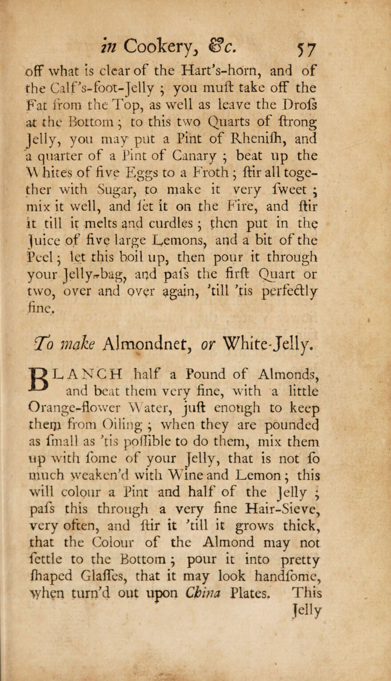 off what IS clear of the Hart's-horn, and of the CalfVfoot-Jelly ^ you muft take off the Fat from the Top, as well as leave the Drols at the Bottom; to this two Quarts of ftrong jelly, you may' put a Pint of Rhcnifli, and a quarter of a Pint of Canary ; beat up the \\ bites of five Eggs to a Froth ^ ftir all toge¬ ther with Sugar, to make it very fweet ; mix it well, and let it on the Fire, and ftir it till it melts and curdles; then put in the juice of five large Lemons, and a bit of the Peel • let this boil up, then pour it through your jelly.-rbag, and pals the firft Quart or two, over and over again, till tis perfeftly fine. To make Almondnet, or White-Jelly. L A N C H half a Pound of Almonds, ^ and beat them very fine, with a little Orange-flower Water, juft enough to keep them from Oiling ; when they are pounded as fmall as tis pofiible to do them, mix them up with fome of your Jelly, that is not' lb much wcakcnkl with Wine and Lemon; this will colour a Pint and half of the jelly ; pafs this through a very line Hair-Sieve, very often, and ftir it till it grows thick, that the Colour of the Almond may not fettle to the Bottom ; pour it into pretty lhaped GlalTcs, that it may look handfome, &gt;yhen turnd out upon China Plates. This Jelly