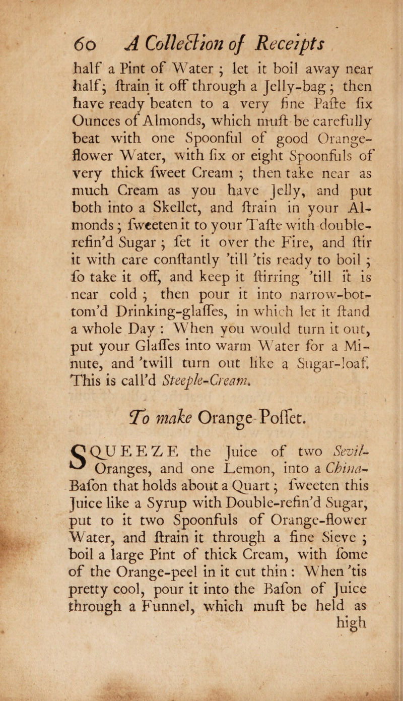 half a Pint of Water ; let it boil away near half; ftrain it off through a Jelly-bag ; then have ready beaten to a very fine Pafte fix Ounces of Almonds, which imift be carefully beat with one Spoonful of good Orange- flower Water, with fix or eight Spoonfuls of very thick fweet Cream ; then take near as much Cream as you have Jelly, and put both into a Skellet, and ftrain in your Al¬ monds ; fweeten it to your Tafte with double- relin'd Sugar ; fet it over the hire, and ftir it with care conftantly 'till 'tis ready to boil ; fo take it off, and keep it ftirring 'till it is near cold ; then pour it into narrow-bot- tom'd Drinking-glaffes, in which let it ftand a whole Day : When you would turn it out, put your Glaffes into warm Water for a Mi¬ nute, and 'twill turn out like a Sugar-loaf This is call'd Steeple-Cream. ^0 make Orange-Poflet. CQJLJEEZE the Juice of two SevH- ^ Oranges, and one Demon, into a China- Bafon that holds about a Qiiart ^ fweeten this Juice like a Syrup with Double-refin'd Sugar, put to it two Spoonfuls of Orange-flower Water, and ftrain it through a fine Sieve ; boil a large Pint of thick Cream, with fbme of the Orange-peel in it cut thin : WTen 'tis pretty cool, pour it into the Bafon of Juice through a Funnel, which muft be held as high
