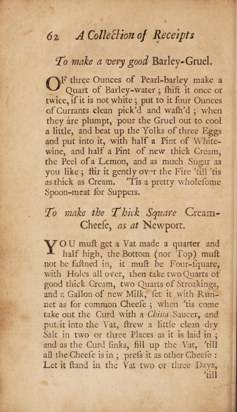 ‘To make a very good Barley-Gruel. three Ounces of Pearl-barley make a Quart of Barley-water ; fhift it once or twice, if it is not white; put to it four Ounces of Currants clean pick'd and walh'd ; when they are plumpt, pour the Gruel out to cool a little, and beat up the Yolks of three Eggs and put into it, with half a Pint of White- wine, and half a Pint of new thick Cream, the Peel of a Lemon, and as much Sugar as you like ; llir it gently ov^r the Fire 'till 'tis as thick as Cream. 'Tis a pretty wholefome Spoon-meat for Suppers. make the ^hkk Square Cream- Cheefe, as at Newport, O U muft get a Vat made a quarter and half high, the Bottom (nor Top) muft not be faftned in, it muft be Four-fquare, with Holes all oyer, then take two Quarts of good thick Cream, tw'o Qiiarts of Stroakings, and a Gallon of new Milk, fet it with Run- net as for common Cheefe ^ when 'tis come take out the Curd with a China Saucer, and put it into the Vat, ftrew a little clean dry Salt in two or three Places as it is laid in ; and as the Curd finks, fill up the Vat, 'till all the Cheefe is in ; prefs it as other Cheefe : Let it ftand in the Vat two or three Days,