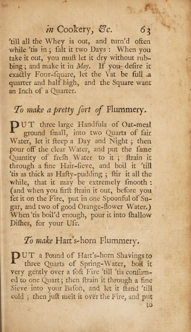 m Coolcery, 0’c. 63 all the Whey is out, and turn’d often while ’tis in ; fait it two Days ; When you take it out, you muft let it dry without rub¬ bing ; and make it in May. If yom defire it exaftly Four-fquare, let the Vat be full *a quarter and half high, and the Square want an Inch of a Quarter. « To make a pretty fort of Flummery. T)UT three large Handfuls of Oat-meal ^ ground final 1, into two Quarts of fair Water, let it fteep a Day and Night ; then pour off the clear Water, and put the fame Quantity of frefh Water to it ; ftrain it through a fine Hair-fieve, and boil it ’till ’tis as thick as Hafty-pudding * ftir it all the while, that it may be extremely fmooth : (and when you firft ftrain it out, before you fet it on the Fire, put in one Spoonful of Su¬ gar, and two of good Orange-flower Water.) When’tis boil’d enough, pour it into lhallow Dilhes, for your Ufe. 'To make Hart’s-horn Flummery. pUT a Pound of Flart’s-horn Shavings to ^ three Qiiarts of Spring-Water, h&lt;M it very gently over a foft Fire ’till ’tis confum- ed to one Quart; then ftrain it through a fine Sieve into your Bafon, and let it ftand ’till cold ; then juft melt it over tlie Fire, and put