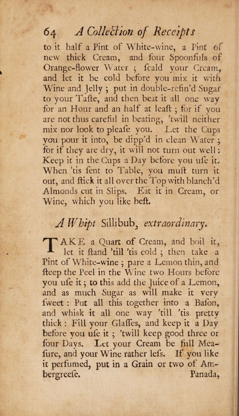 to it half a Pint of White-wine, a Pint of new thick Cream, and four Spoonfuls of Orange-flower Water ^ fcald your Creani^. and let it be cold before you mix it with Wine and Jelly ; put in double-refin’d Sugar to your Tafte, and then beat it all one way for an Hour and an half at Icaft • for if you are not thus careflil in beating, 'twill neither mix nor look to pi cafe you. Let the Cups you pour it into, be dipp'd in clean Water ; for if they are dry, it will not turn out well; Keep it in the Cups a Day before you ufe it. When 'tis fent to Table, you muft turn it out, and ftick it all over the Top with blanch'd Almonds cut in Slips. Eat it in Cream, or Wine, which you like beft. A Whipt Sillibub^ extraordinary* ''^AKE a Quart of Cream, and boil it, ^ let it ftand ^till 'tis cold ; then take a Pint of White-wine ^ pare a Lemon thin, and fteep the Peel in the Wine two Hours before you ufe it ^ to this add the Juice of a Lemon, and as much Sugar as will make it very fvveet : Put all this together into a Bafon, and whisk it all one way 'till 'tis pretty thick : Fill your Glaffes, and keep it a Day before you ufe it ; 'twill keep good three or four Days. Let your Cream be fiill Mea- fure, and your Wine rather lefs. If you like it perfumed, put in a Grain or two of Am- bergreefe, , Panada,