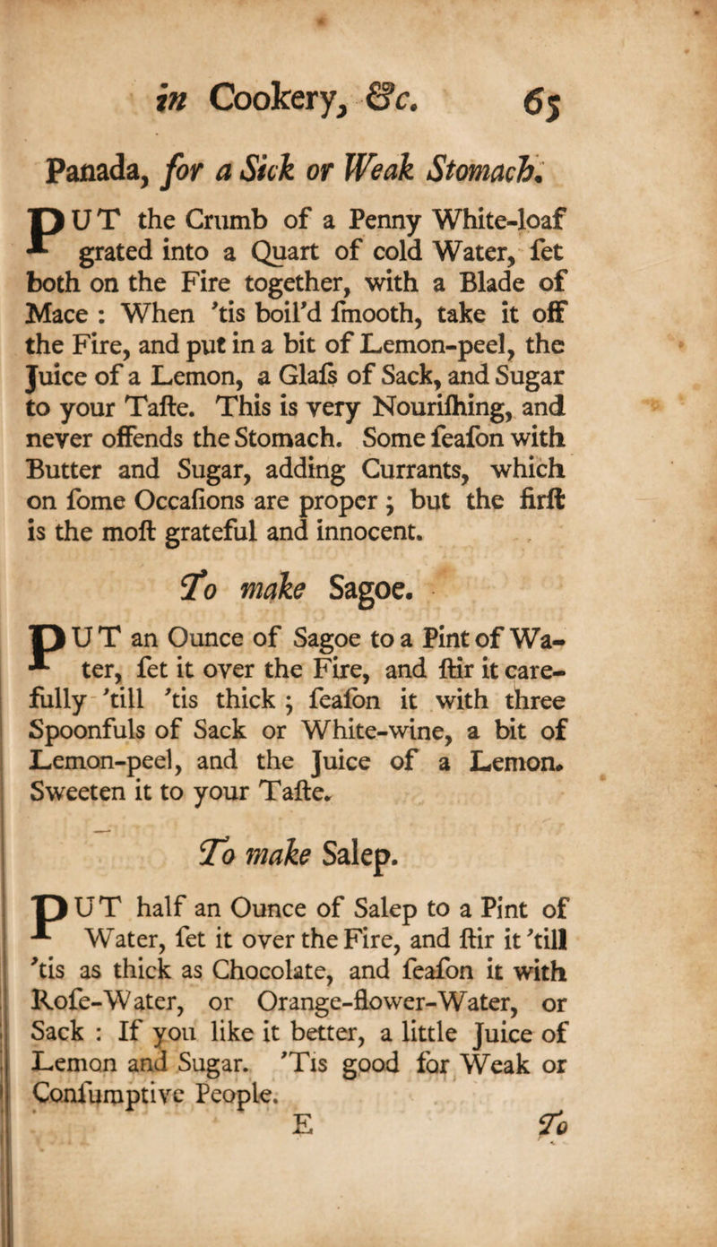 Panada, for a Sick or Weak Stomach:. PU T the Crumb of a Penny White-lpaf grated into a Quart of cold Water, fet both on the Fire together, with a Blade of Mace : When 'tis boird fmooth, take it off the Fire, and put in a bit of Lemon-peel, the Juice of a Lemon, a Glafi of Sack, and Sugar to your Tafte. This is very Nourilhing, and never offends the Stomach. Some feafon with Butter and Sugar, adding Currants, which on fome Occafions are proper ; but the firft is the moll grateful and innocent. ^0 make Sagoc. P U T an Ounce of Sagoe to a Pint of Wa- ter, fet it over the Fire, and ftir it care¬ fully-^till ^tis thick; fealbn it with three Spoonfuls of Sack or White-wine, a bit of Lemon-peel, and the Juice of a Lemon# Sweeten it to your Tafte.. p U T half an Ounce of Salep to a Pint of Water, fet it over the Fire, and ftir it ^till ^tis as thick as Chocolate, and feafon it with ! Rofe-Water, or Orange-flower-Water, or 1 Sack : If you like it better, a little Juice of Lemon and Sugar. 'Tis good for Weak or j Confumptiye People. 7^0 E