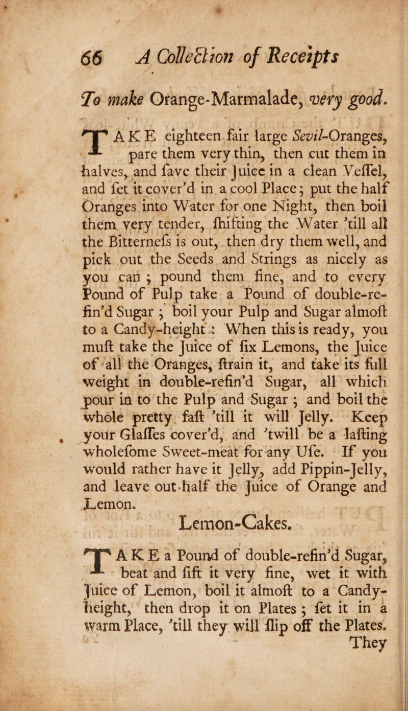To make Orange-Marmalade, wry good. Take eighteen fair large SevH-Or^ngcs, pare them very thin, then cut them in halves, and fave their Juice in a clean Veflel, and fet it cover'd in a cool Place; put the half Oranges into Water for one Night, then boil them very tender, fhifting the Water 'till all the Bitternefs is out,, then dry them well, and pick out the Seeds and Strings as nicely as you can ; pound them fine, and to every Pound of Pulp take a Pound of double-re- fin'd Sugar ; boil your Pulp and Sugar almoft to a Candy-height : When this is ready, you muft take the Juice of fix Lemons, the Juice of all the Oranges, ftrain it, and take its full weight in double-refin'd Sugar, all which pour in to the Pulp and Sugar ; and boil the whole pretty faft 'till it will Jelly. Keep your GlalTes cover'd, and 'twill be a lafting wholefome Sweet-meat for any Ufe. If you w'ould rather have it Jelly, add Pippin-Jelly, and leave out-half the Juice of Orange and Lemon. Lemon-Cakes. A K E a Pound of double-refin'd Sugar, beat and fift it very fine, wet it with Juice of Lemon, boil it almoft to a Candy- height, then drop it on Plates ; fet it in a warm Place, 'dll they will flip off the Plates. They