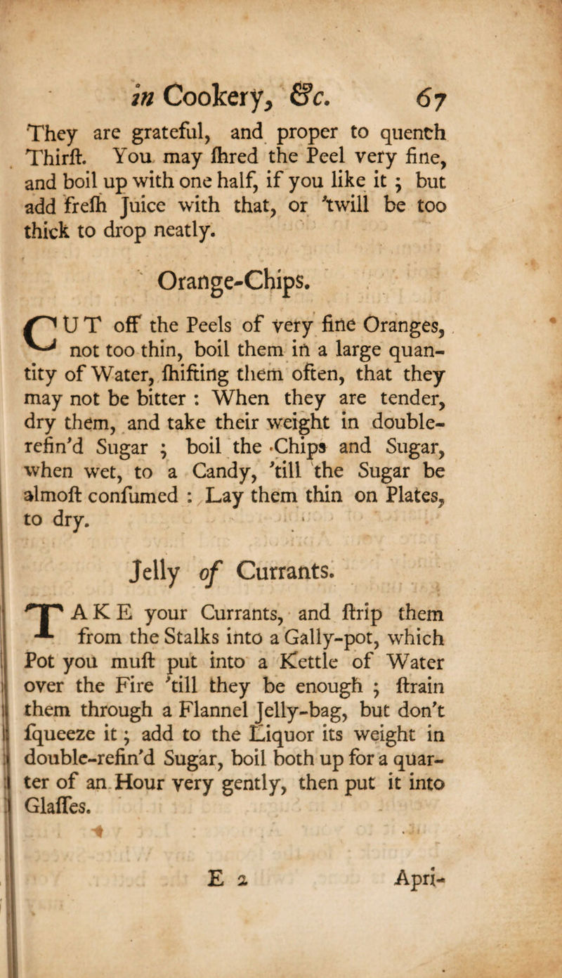 They are grateful, and proper to quench Thirft. You may fhred the Peel very fine, and boil up with one half, if you like it ; but add frelh Juice with that, or twill be too thick to drop neatly. Orange-Chips. U T off the Peels of very fine Oranges,, not too thin, boil them in a large quan¬ tity of Water,,Ihiftirtg them often, that they may not be bitter : When they are tender, dry them, and take their weight in double- refined Sugar ; boil the •Chips and Sugar, when wet, to a Candy, till the Sugar be almoft confumed :^Lay them thin on Plates, to dry. Jelly of Currants. 'TP A K E your Currants, • and ftrip them from the Stalks into a Gally-pot, which Pot you muft put into a fCettlc of Water over the Fire till they be enough 5 ftrain them through a Flannel Jelly-bag, but don't fqueeze it; add to the Liquor its weight in doublc-refin'd Sugar, boil both up for a quar¬ ter of an. Hour very gently, then put it into Glaffes. E a Apri-