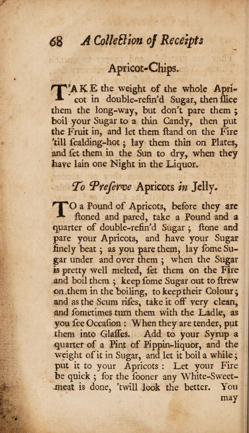 Apricot-Chips. T'A K E the weight of the whole Apri¬ cot in double-refin’d Sugar, then llice them the long-way, but don^t pare them ; boil your Sugar to a thin Candy, then put the Fruit in, and let them ftand on the Fire ^till fcalding-hot; lay them thin on Plates, and fet them in the Sun to dry, when they have lain one Night in the Liquor. To Trejer^e Apricots in Jelly. ^ 1^0 a Pound of Apricots, before they are ftoned and pared, take a Pound and a quarter of double-refined Sugar ; ftone and pare your Apricots, and have your Sugar finely beat; as you pare them, lay fome Su¬ gar under and over them ; when the Sugar is pretty well melted, fet them on the Fire and boil them ; keep fome Sugar out to ftrew on-them in thel)oiling, to keep their Colour; and as the Scum rifes, take it off very clean, and fometimes tuxQ them with the Ladle, as you fee Occafion : When they are tender, put them into Glaffes. Add to your Syrup a quarter of a Pint of Pippin-liquor, and the weight of it in Sugar, and,let it boil a while; put it to your Apricots ; Let your Fire be quick ; for the fooner any White-Sweet¬ meat is done, ’twill look the better. You may i