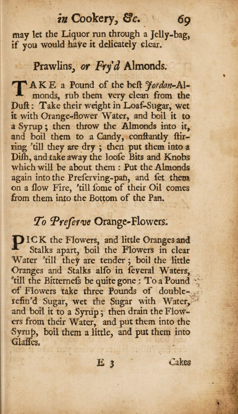 may let the Liquor run through a Jelly-bag, if you would have it delicately clear. Prawlins^ or Ftyd Almonds; A K E a Pound of the beft Jordan-Al- ^ inonds, rub them very clean from the Duft; Take their weight in Loaf-Sugar, wet it with Orange-flower Water, and boil it to a Syrup; then throw the Almonds into it, and boil them to a Candy, conftantly ftir- rlng ^till they are dry ; then put them into a Difti, and take away the loofe Bits and Knobs which will be about them : Put the Almonds again into the Preferving-pah, and fet them on a flow Fire, ^till fome of their Oil comes firom them into the Bottom of the Pan. / To Treferw Orange-Flowers: piOK the Flowers, and little Oranges and T Stalks apart, boil the Flowers in clear Water ^till they are tender j boil the little Oranges and Stalks alfo in feyeral Watm, ^till the Bitternefe be quite gone : To a Pound of Flowers take three Pounds of double—, v refin’d Sugar, wet the Sugar with Water,'*• and boil it to a Syrup ;■ then drain the Flow¬ ers from their Water, and put them into the Syruf), boil them a little, and put them into GlajQTes. E 5 Cakes