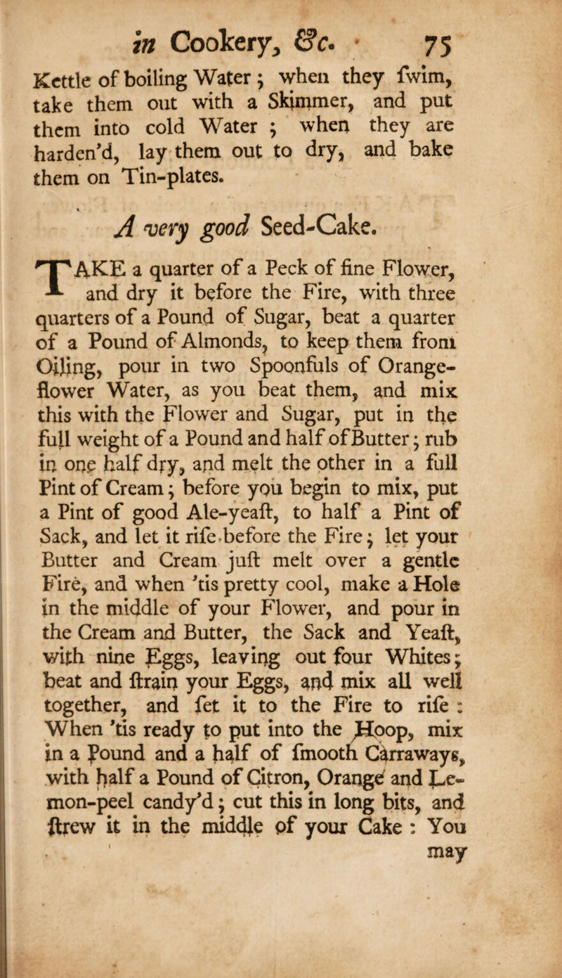 Kettle of boiling Water; when they fwim, take them out with a Skimmer, and put them into cold Water ; when they are harden’d, lay them out to dry, and bake them on Tin-plates. A wry good Seed-Cake. Take a quarter of a Peck of fine Flower, and dry it before the Fire, with three quarters of a Pound of Sugar, beat a quarter of a Pound of Almonds, to keep them from Oiling, pour in two Spoonfuls of Orange- flower Water, as you beat them, and mix this with the Flower and Sugar, put in the full weight of a Pound and half of Butter; rub in one half dry, aiid nielt the other in a full Pint of Cream; before you begin to mix, put a Pint of good Ale-yeaft, to half a Pint of Sack, and let it rife-before the Fire; let your Butter and Cream juft melt over a gentle Fire, and when ftis pretty cool, make a Hole in the middle of your Flower, and pour in the Cream and Butter, the Sack and Yeaft, with nine Eggs, leaving out four Whites; beat and ftrain your Eggs, and mix all well together, and fet it to the Fire to rile : When 'tis ready to put into the ^Hoop, mix in a found and a half of fmooth C^rraways, .with half a Pound of Citron, Orangef and mon-peel candy'd; cut this in long bits, and ftrew it in the middle pf your Cake : You may
