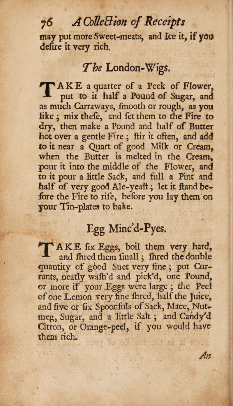 may put more Sweet-meats, and Ice it, if you defire it very rich. The London-Wigs. TA K E a quarter of a Peck of Flower, put to it half a Pound of Sugar, and as much Carraways, fmooth or rough, as you like j mix thefe, and fet them to the Fire to dry, then make a Pound and half of Butter hot over a gentle Fire ; ftir it often, and add to it near a Quart of good Milk or Cream, when the Butter is melted in the Cream, pour it into the middle of the Flower, and to it pour a little Sack, and full a Pint and half of very good Ale-yeaft j let it ftand be* fore the Fire to rife, before you lay them on your Tin-plates to bake. Egg Minc’d-Pyes. np A K E fix Eggs, boil them very hard, and fliredthem finall; Ihred the double quantity of good Suet very fine ; put Cur¬ rants, neatly wafli'd and pickM, one Pound, or more if your Eggs were large ; tlie Peel of one Lemon very fine flircd, half the Juice, and five or fix Spoonfuls of Sack, Mace, Nut¬ meg, Sugar, and a little Salt; and CandyM Citron, or Orange-peel, if you would have them rich.