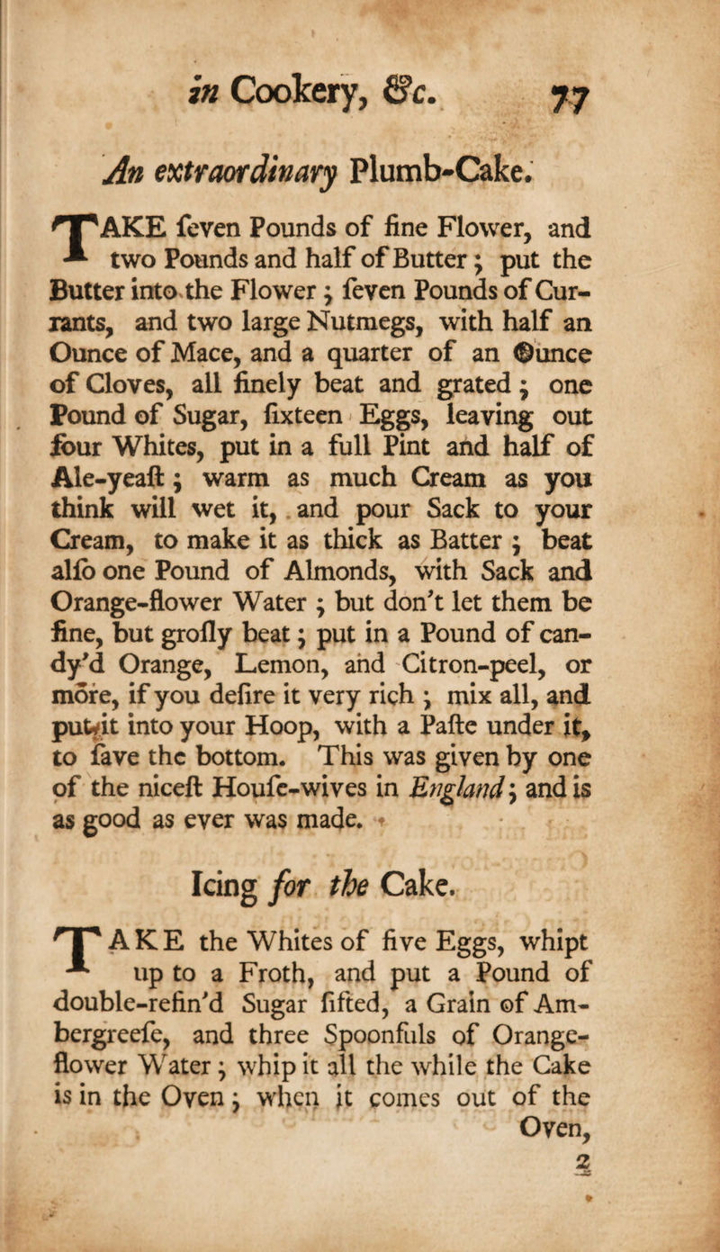 An extraordinavy Plumb-Cake. Take feven Pounds of fine Flower, and two Pounds and half of Butter; put the Butter into the Flower; feven Pounds of Cur¬ rants, and two large Nutmegs, with half an Ounce of Mace, and a quarter of an ©iince of Cloves, all finely beat and grated j one Pound of Sugar, fixteen»Eggs, leaving out font Whites, put in a full Pint and half of Ale-yeaft; warm as much Cream as you think will wet it,. and pour Sack to your Cream, to make it as thick as Batter ; beat allb one Pound of Almonds, with Sack and Orange-flower Water ; but don't let them be fine, but grofly beat; put in a Pound of can- dy'd Orange, Lemon, ahd Citron-peel, or more, if you delire it very rich j mix all, and put^k into your Hoop, with a Pafte under it&gt; to fave the bottom. This was given by one of the niceft Houfc-wives in England; and is as good as ever was made, f Icing f&lt;yr the Cake. ^1'^ AKE the Whites of five Eggs, whipt ^ up to a Froth, and put a Pound of double-refin'd Sugar fifted, a Grain of Am- bergreefe, and three Spoonfuls of Orange- flower Water ^ whip it all the while the Cake is in the Oven j when it comes out of the Oven, 2