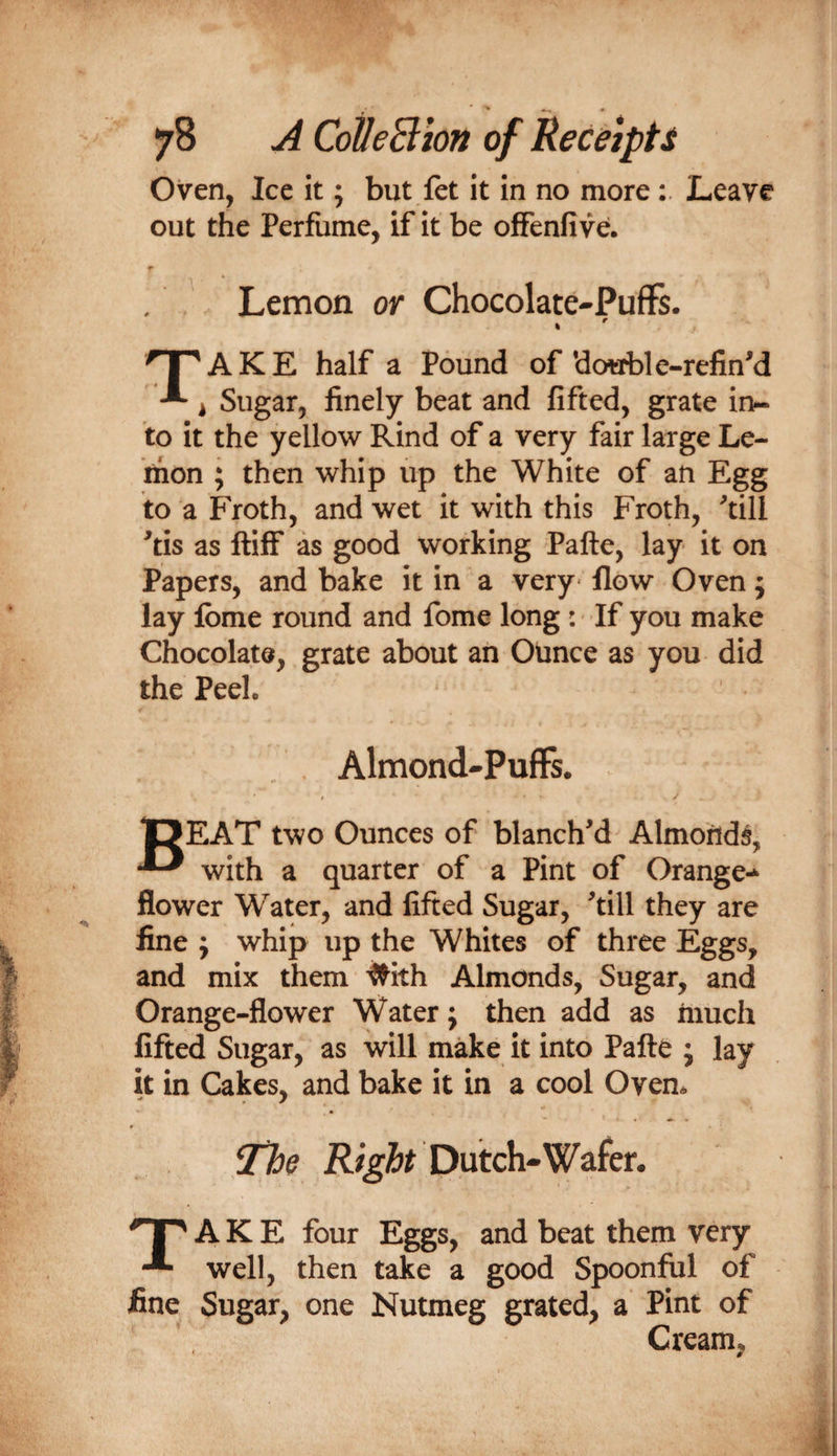Oven, Ice it; but let it in no more Leave out the Perfume, if it be ofFenfive. Lemon or Chocolate-PufFs. » 'I ' AKE half a Pound of *do«ble-refinM -■* ^ Sugar, finely beat and fifted, grate in¬ to it the yellow Rind of a very fair large Le- inon ; then whip up the White of an Egg to a Froth, and wet it with this Froth, ‘’till ^tis as ftiff as good working Pafte, lay it on Papers, and bake it in a very* flow Oven; lay Ibme round and fome long: If you make Chocolate, grate about an Ounce as you did the Peel. Almond-Puffs. DEAT two Ounces of blanch'd Almonds, ^ with a quarter of a Pint of Orange-^ flower Water, and fifted Sugar, 'till they are fine j whip up the Whites of three Eggs, and mix them ^ith Almonds, Sugar, and Orange-flower Water; then add as much fifted Sugar, as will make it into Pafte j lay it in Cakes, and bake it in a cool Oven. The Dutch-Wafer. qp A K E four Eggs, and beat them very well, then take a good Spoonful of fine Sugar, one Nutmeg grated, a Pint of Cream,