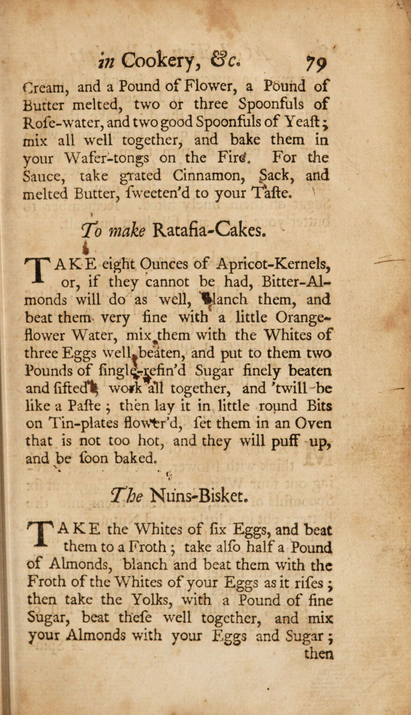 in Cookery, &amp;Ci yp Cream, and a Pound of Flower, a Pbuhd of Butter melted, two or three Spoonfuls of Rofe-water, and two good Spoonfuls of Yeaft ; mix all well together, and bake them in your Wafer-tongs on the Fire‘. For the Sauce, take grated Cinnamon, ^ack, and melted Butter, fweeten'd to your Yafte. To make Ratafia-Cakes. • i . Take eight Ounces of Apricot-Kernels, or, if they cannot be had, Bitter-Al¬ monds will do as well, '^^lanch them, and beat them, very fine with a little Orange- flower Water, mix^them with the Whites of three Eggs welLbeaten, and put to them two Pounds of fingl^^efin'd Sugar finely beaten andfifted*!^ work all together, and ^twill-'bc like a Pafte ; then lay it in little round Bits on Tin-plates flo^\’tr*d, fet them in an Oven that is not too hot, and they will puff • up, and be foon baked* The Nuns-Bisket. ^ I ^ A K E the Whites of fix Eggs, and beat them to a Froth; take alfb half a Pound of Almonds, blanch and beat them with the Froth of the Whites of your Eggs as it rifes ; then take the Yolks, with a Pound of fine j Sugar, beat thefe well together, and mix I your Almonds with your Eggs and Sugar ; then