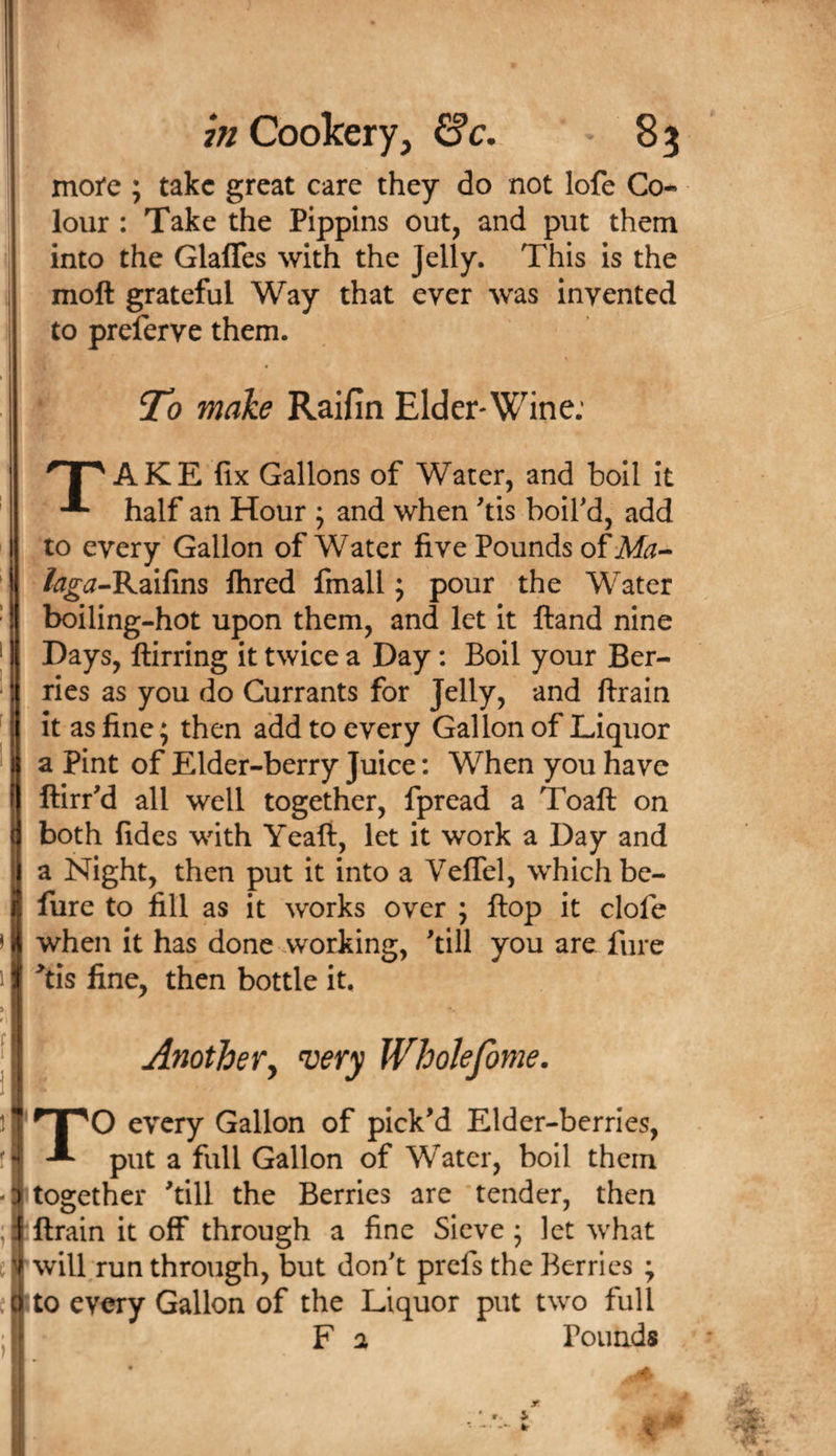 moi*e ; take great care they do not lofe Co¬ lour : Take the Pippins out, and put them into the Glafles with the Jelly. This is the moft grateful Way that ever was invented to preferve them. To make Raifin Elder* Wine: AKE fix Gallons of Water, and boll it half an Hour ; and when tis boird, add to every Gallon of Water five Pounds of Afo- /^^(^-Raifins fhred fmall; pour the Water boiling-hot upon them, and let it ftand nine Days, ftirring it twice a Day: Boil your Ber¬ ries as you do Currants for Jelly, and ftrain it as fine; then add to every Gallon of Liquor a Pint of Elder-berry Juice: When you have ftirr'd all well together, fpread a Toaft on both fides with Yeaft, let it work a Day and a Night, then put it into a VelTel, which be- lure to fill as it works over ; flop it clofe when it has done working, 'till you are fure Yis fine, then bottle it. Anothery very Wholefome. TO every Gallon of pick'd Elder-bcrries, put a full Gallon of Water, boil them together 'till the Berries are tender, then ftrain it off through a fine Sieve 5 let what will run through, but don't prefs the Berries ; to every Gallon of the Liquor put two full F a Pounds r 2