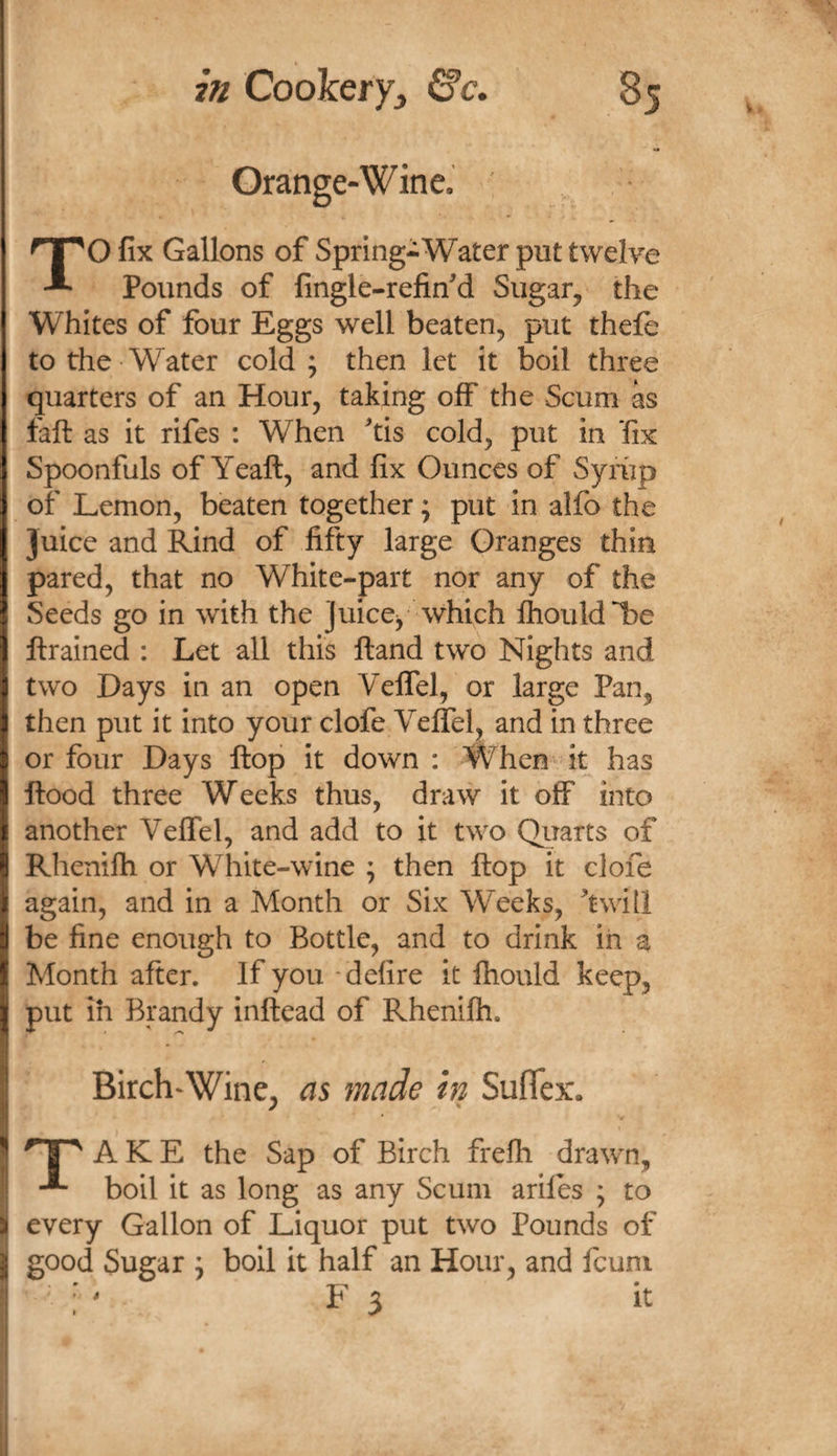 Orange-Wine. TO fix Gallons of Spring-Water put twelve Pounds of fingle-refin^d Sugar, the Whites of four Eggs well beaten, put thefb to the Water cold; then let it boil three quarters of an Hour, taking off the Scum as faft as it rifes : When tis cold, put in fix Spoonfuls of Yeaft, and fix Ounces of Syriip of Lemon, beaten together; put in alfo the Juice and Rind of fifty large Granges thin pared, that no White-part nor any of the Seeds go in with the juice^ which fhouldl^e ftrained : Let all this ftand two Nights and two Days in an open Veffel, or large Pan, then put it into your clofe Veffel, and in three or four Days flop it down : When^ it has flood three Weeks thus, draw it off into another Veffel, and add to it two Quarts of Rhenifti or White-wine ; then flop it clofe again, and in a Month or Six Weeks, ^twill be fine enough to Bottle, and to drink in a Month after. If you delire it Ihould keep, put ih Brandy inflead of Rhenilh. Birch-Wine, as made in SufiTex. ^ A K E the Sap of Birch frefh drawn, boil it as long as any Scum ariles ; to every Gallon of Liquor put two Pounds of good Sugar ; boil it half an Hour, and fcuni ■ : ' F 3 it