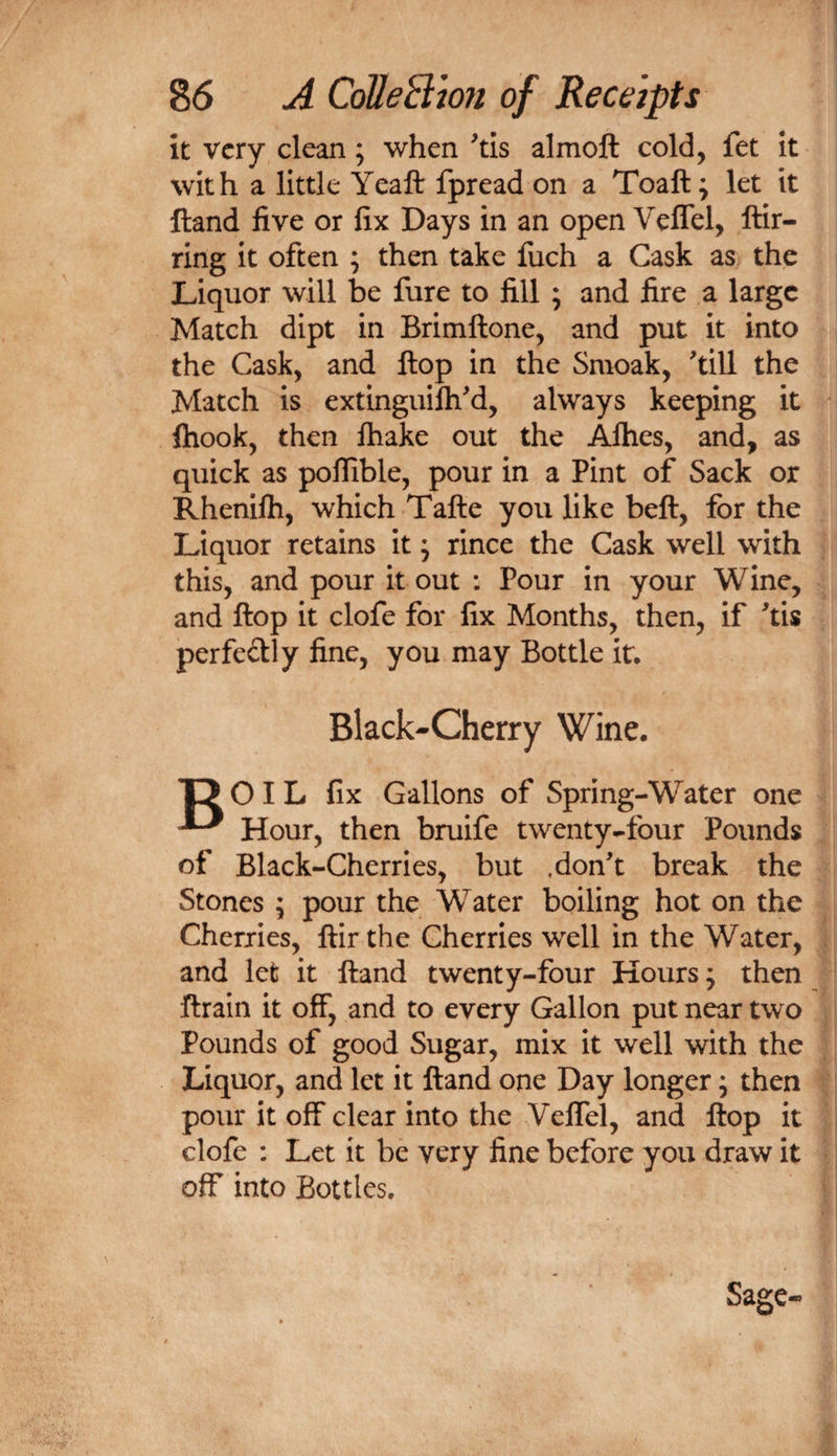 it very clean; when ^tis almoft cold, fet it with a little Yeaft fpread on a Toaft; let it Hand five or fix Days in an open Veffel, ftir- ring it often ; then take fuch a Cask as the Liquor will be fure to fill ; and fire a large Match dipt in Brimftone, and put it into the Cask, and flop in the Smoak, till the Match is extinguilhd, always keeping it ftiook, then ftiake out the Alhes, and, as quick as poffible, pour in a Pint of Sack or Rhenilh, which Tafte you like beft, for the Liquor retains it; rince the Cask well with this, and pour it out ; Pour in your Wine, and ftop it clofe for fix Months, then, if tis perfedly fine, you may Bottle it. Black-Cherry Wine. T5 0IL fix Gallons of Spring-Water one ^ Hour, then bruife twenty-four Pounds of Black-Cherries, but .don't break the Stones ; pour the Water boiling hot on the Cherries, ftir the Cherries well in the Water, and let it Hand twenty-four Hours; then ftrain it off, and to every Gallon put near two Pounds of good Sugar, mix it well with the Liquor, and let it ftand one Day longer; then pour it off clear into the Veffel, and ftop it clofe : Let it be very fine before you draw it off into Bottles. Sage-