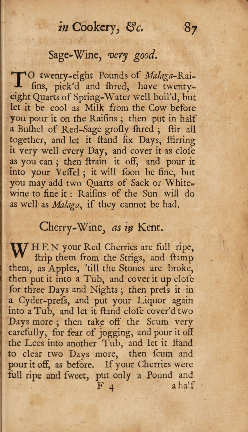 n ; Sage-Wine, &lt;very good. TO twenty-eight Pounds of Afe/cig^-Rai- fins, picked and fhred, have twenty- eight Quarts of Spring-Water well boif d^ but let It be cool as Milk from the Cow before you pour it on the Raifins ; then put in half a Bufhel of Red-Sage grolly Ihred ; ftir all ? together, and let it Hand fix Days, ftirring f it very well every Day, and cover it as clofe i as you can; then ftrain it off, and pour it ! into your VelTel ; it will loon be fine, but [ you may add two Quarts of Sack or Whiter f wine to fine it: Raifins of the Sun will do I as well as Malaga^ if they cannot be had. Cherry-Wine, as ip Kent. ' ‘ TIT’ HEN your Red Cherries are full ripe, ^ ftrip them from the Scrigs, and ftamp f them, as Apples, 'till the Stones are broke, ( then put it into a Tub, and cover it up clofc I for three Days and Nights; then prefs it in I a Cyder-prefs, and put your Liquor again j into a Tub, and let it ftand clofe cover'd two j Days more ; then take off the Scum very carefully, for fear of jogging, and pour it off I the Lees into another Tub, and let it ftand I to clear two Days more, then feum and ; pour it off, as before. If your Cherries were full ripe and fweet, put only a Pound and F 4 a half *