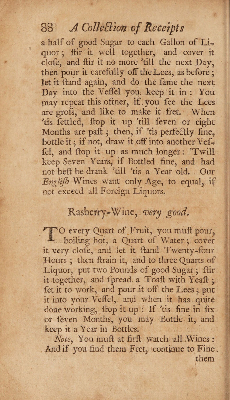 a half of good Sugar to each Gallon of Li^ quor 5 ftir it well together, and cover it clofe, and ftir it no more ^till the next Day, then pour it carefully off the Lees, as before; let it ftand again, and do the fame the next Day into the Veffel you. ,keep it in ; You jnay repeat this oftner, if.you fee the Lees are grofs, and like to make it fret. When ^tis fettled, ftop it up till feven or eight Months are paft ; then, if tis. perfectly fine, bottle it ^ if not, draw it off into another Vef-? fel, and ftop it up as much longer: Twill keep Seven Years, if Bottled fine, and had not beft be drank till tis a Year old. Our EngUJh Wines want only Age, to equal,, if not exceed all Foreign Liquors. Rasberry-Wine, ^ery good. TO every Quart of Fruit, you muft pour, boiling hot, a Quart of Water ; cover it very clofe, and let it ftand Twenty-four Hours ; then ftrain it, and to three Quarts of Liquor, put two Pounds of good Sugar; ftir it together, and fpread. a Toaft with Yeaft ; fet it to work, and pour it off the Lees; put it into your Veffel, and when it has quite done working, ftop it up : If tis fine in fix or feven Months, you may Bottle it, and keep it a Year in Bottles. Note^ You muft at firft watch all Wines: And if you find them Fret, continue to Fine, them