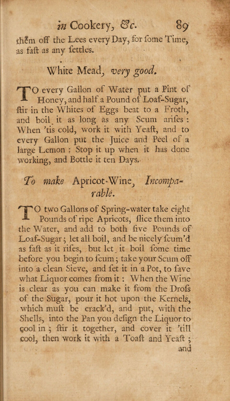th?m off the Lees every Day, for fome Time, as tail as any fettles. . • ' ^ White Mead^ ‘uery good, TO every Gallon of Water put a Pint of Honey, and half a Pound of Loaf-Sugar, ftir in the Whites of Eggs beat to a Froth, and boil^ it as long as any Scum arifes : When 'tis cold, work it with Yeaft, and to every Gallon put the Juice and Peel of a large Lemon : Stop it up when it has done working, and Bottle it ten Days,- To make Apricot-Wine^ Incompa^ Table. two Gallons of Spring-water take eight Pounds of ripe Apricots, flice them into the Water, and add to both hve Pounds of Loaf-Sugar; let all boil, and be nicely feum’d as fall as it rifes, but let^ it boil fome time before you begin to feum; take your Scum off into a clean Sieve, and fet it in a Pot, to fave what Liquor comes from it: When the Wine is clear as you can make it from the Drofs of the Sugar, pour it hot upon the Kernels, which muft be cracFd, and put, with the Shells, into the Pan you defign the Liquor to gool in ; ftir it together, and cover it till cool, then work it with a Toaft and Yeaft ; and