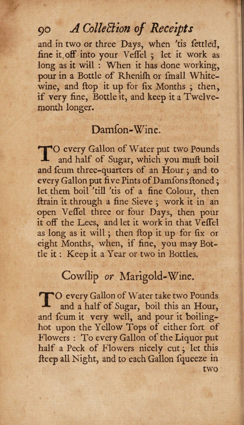 and in two or three Days, when ^tis fettled, fine it,off into your Veffel ; let it work as long as it will : When it has done working, pour in a Bottle of Rhenilh or fmall White- wine, and flop it up for fix Months ; then, if very line, Bottle it, and keep it a Twelve- month longer. Damfon-Wine. TO every Gallon of Water put two Pounds and half of Sugar, which you muft boil and feum three-quarters of an Hour ; and to every Gallon put live Pints of Damfons ftoned; let them boil ^till ^tis of a line Colour, then ftrain it through a line Sieve ; work it in an open Veffel three or four Days, then pour it off the Lees, and let it work in that Veffel as long as it will; then flop it up for fix or eight Months, when, if line, you may Bot¬ tle it: Keep it a Year or two in Bottles. Cowflip or Marigold-Wine. TO every Gallon of Water take two Pounds and a half of Sugar, boil this an Hour, and feum it very well, and pour it boiling- hot upon the Yellow Tops of either fort of Flowers : To every Gallon of the Liquor put half a Peck of Flowers nicely cut j let this fteep all Night, and to each Gallon fqueeze in two