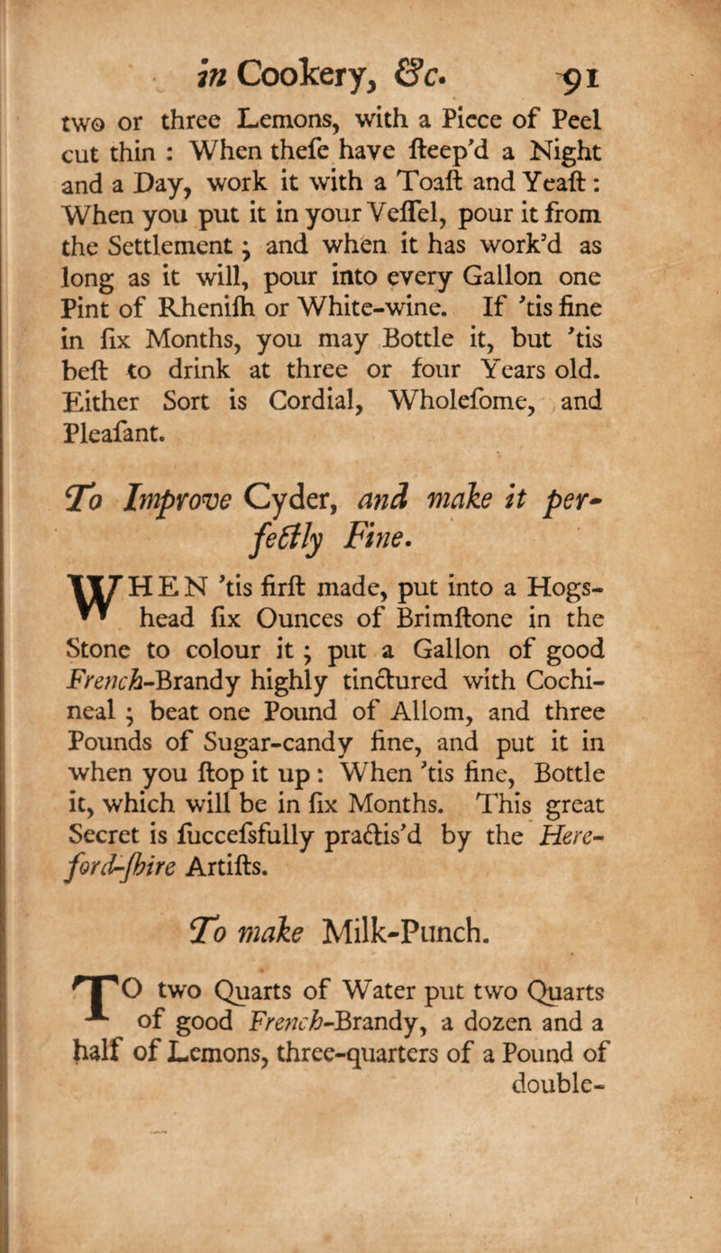 two or three Lemons, with a Piece of Peel cut thin : When thefe have fteep'd a Night and a Day, work it with a Toaft and Yeaft: When you put it inyour VelTel, pour it from the Settlement; and when it has work’d as long as it will, pour into every Gallon one Pint of Rhenilh or White-wine. If ’tis fine in fix Months, you may Bottle it, but ’tis beft to drink at three or four Years old. Either Sort is Cordial, Wholefome, , and Pleafant. ^0 Improve Cyder, and make it per*^ fe6ily Fine. \fj HEN ’tis firft made, put into a Hogs- ^ head fix Ounces of Brimftone in the Stone to colour it; put a Gallon of good PVe^;6'A-Brandy highly tinctured with Cochi¬ neal ; beat one Pound of Allom, and three Pounds of Sugar-candy fine, and put it in when you flop it up: When ’tis fine, Bottle it, which will be in fix Months. This great Secret is fuccefsfully practis’d by the Herc^ ford-Jhire Artifts. To make Milk-Punch. ^1^0 two Quarts of Water put two Quarts of good F/'e;7£:^-Brandy, a dozen and a fialf of Lemons, three-quarters of a Pound of double-