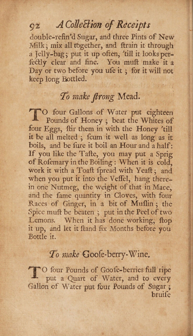 double-refin'd Sugar, and three Pints of New Milk; mix alltbgether, and ftrain it through a Jelly-bag; put it up often, ''till it looksper- fedly clear and fine. You muft make it a Day or two before you ufe it; for it will not keep long BDttled. To make Jlrong Mead. TO four Gallons of Water put eighteen Pounds of Honey ; beat the Whites of four Eggs, ftir them in with the Honey ^till it be all melted ; fcum it well as long as it boils, and be fare it boil an Hour and a half: If you like the Tafte, you may put a Sprig of Rofemary in the Boiling : When it is cold, work it with a Toaft Ipread with Yeaft; and when you put it into the Veffel, hang there¬ in one Nutmeg, the weight of that in Mace, and the fame quantity in Cloves, with four Races of Ginger, in a bit of Muflin ; the Spice muft be beaten ; put in the Peel of two Lemons. When it has done working, flop it up, and let it ftand fix Months before you Bottle it. To make Goofe-berry-Wine. four Pounds of Goofe-berries full ripe put a Quart of Water, and to every Gallon of Water put four Pounds of Sugar ; bruifc