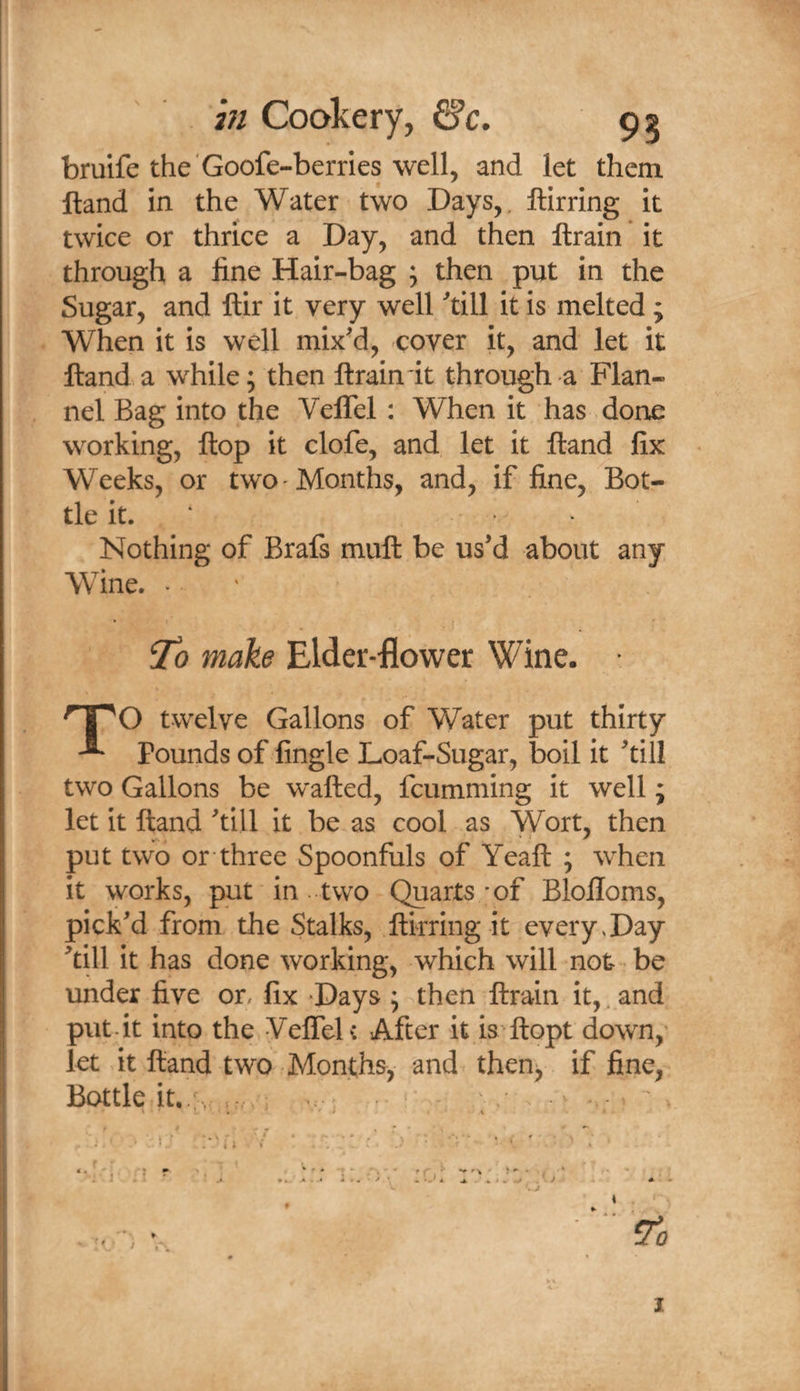 hi Cookery, 6’c. 92 bruife the'Goofe-berries well, and let them ftand in the Water two Days,, ftirring it twice or thrice a Day, and then llrain it through a fine Hair-bag 5 then put in the Sugar, and ftir it very well ^till it is melted ; When it is well mix'd, cover it, and let it Hand a while; then ftraindt through a Flan¬ nel Bag into the VelTel : When it has done working, flop it clofe, and let it ftand fix Weeks, or two Months, and, if fine, Bot¬ tle it. ‘ Nothing of Brafs muft be us’d about any Wine. . ' ^0 make Elder-flower Wine. TO twelve Gallons of Water put thirty Pounds of fingle Loaf-Sugar, boil it ’till two Gallons be wafted, fcumming it well; let it ftand’till it be as cool as Wort, then put two or three Spoonfuls of Yeaft ; when it works, put in two Quarts/of Blolloms, pick’d from the Stalks, ftkring it every,Day ’till it has done working, which will not be under five on fix -Days ; then ftrain it,, and put-it into the VeftTeU After it.is ftopt down, let it ftand two Months, and then^ if fine, Bottle it..‘v ,r..,: / ,• . • V ... , ,