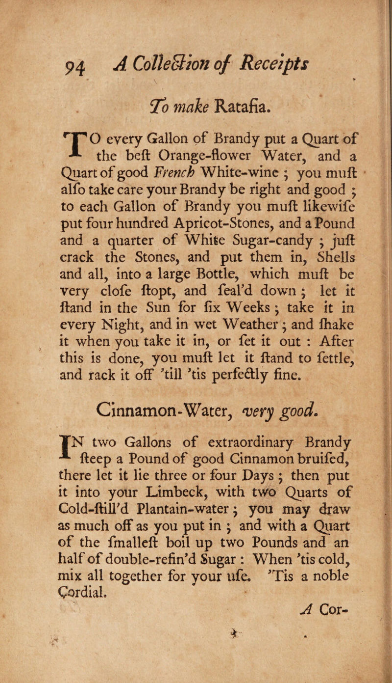 make Ratafia. TO every Gallon of Brandy put a Quart of the beft Orange-flower Water, and a Quart of good French White-wine ; you muft alfo take care your Brandy be right and good ; to each Gallon of Brandy you muft likewife put four hundred Apricot-Stones, and a Pound and a quarter of White Sugar-candy ; juft crack the Stones, and put them in. Shells and all, into a large Bottle, which muft be very clofe ftopt, and feafd down ; let it ftand in the Sun for fix Weeks; take it in every Night, and in wet Weather; and fliake it when you take it in, or fet it out : After this is done, you muft let it ftand to fettle, and rack it ofiF 'till 'tis perfeftly fine. Cinnamon-Water, n^ery good. TN two Gallons of extraordinary Brandy fteep a Pound of good Cinnamon bruifed, there let it lie three or four Days ; then put it into your Limbeck, with two Quarts of Cold-ftiU'd Plantain-water; you may draw as much off as you put in j and with a Quart of the fmalleft boil up two Pounds and an half of double-refin'd Sugar : When 'tis cold, mix all together for your life. 'Tis a noble Cordial. J Cor