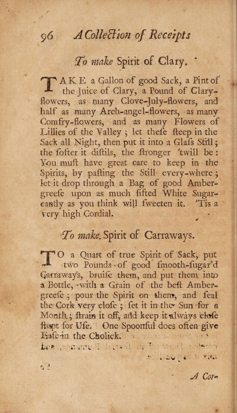 To make Spirit of Clary. TAK E a Gallon of good Sack, a Pint of the juice of Clary, a Pound of Clary- flowers, as many Clove-July-flowers, and half as many Arch-angel-flowers, as many Comfry-flowers, and as many Flowers of Lillies of the Valley ; let thefe fteep in the Sack all Night, then put it into a Glafs Still; the fofter it diftils, the ftronger twill be: You muft have great care to keep in the Spirits, by palling the Stilf every-where; let it drop through a Bag of good Amber- greele upon as much lifted White Sugar- candy as you think will fweeten it. Tis a very high Cordial. To make. Spirit of Carraways. TO a Quart of true Spirit of Sack, put 'two Pounds ‘Of good fmooth-fugard Carraways, bruile them, and put them into a Bottle, -with a Grain of the bell Amber- greele ; pour the Spirit on then?*, ■ and' feal the Cork very clofe ; fct it in the^ Sun for a Month! ftrain it off, add keep it always ek^fe ftc^t for Ufe. One Spoonful does often give Eafe4n the Cholick. - ' ‘ Cor-^