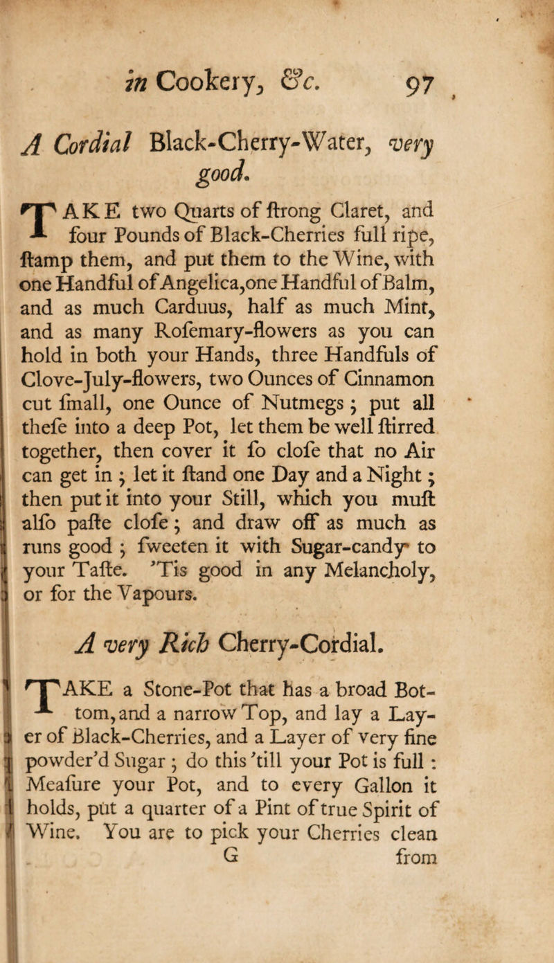 - y-*-. A Cordial Black-Cherry-Water, n^ery good. ! ! \ I t i Take two Quarts of ftrong Claret, and four Pounds of Black-Cherries full ripe, ftamp them, and put them to the Wine, with one Handful of Angelica,one Handful of Balm, and as much Carduus, half as much Mint, and as many Rofemary-flowers as you can hold in both your Hands, three Handfuls of Clove-July-flowers, two Ounces of Cinnamon cut fmall, one Ounce of Nutmegs; put all thefe into a deep Pot, let them be well ftirred. together, then cover it fo clofe that no Air can get in ; let it Hand one Day and a Night; then put it into your Still, which you muft alfo pafte clofe; and draw off as much as runs good ; fweeten it with Sugar-candy to your Talle. ^Tis good in any Melancholy, or for the Vapours, A very Rich Cherry-Coirdial. ' AKE a Stone-Pot that has a broad Bot- tom, and a narrow Top, and lay a Lay- er of Black-Cherries, and a Layer of very fine ^ powder’d Sugar ; do this ’till your Pot is full : i Meafure your Pot, and to every Gallon it li holds, put a quarter of a Pint of true Spirit of / Wine. You are to pick your Cherries clean G from