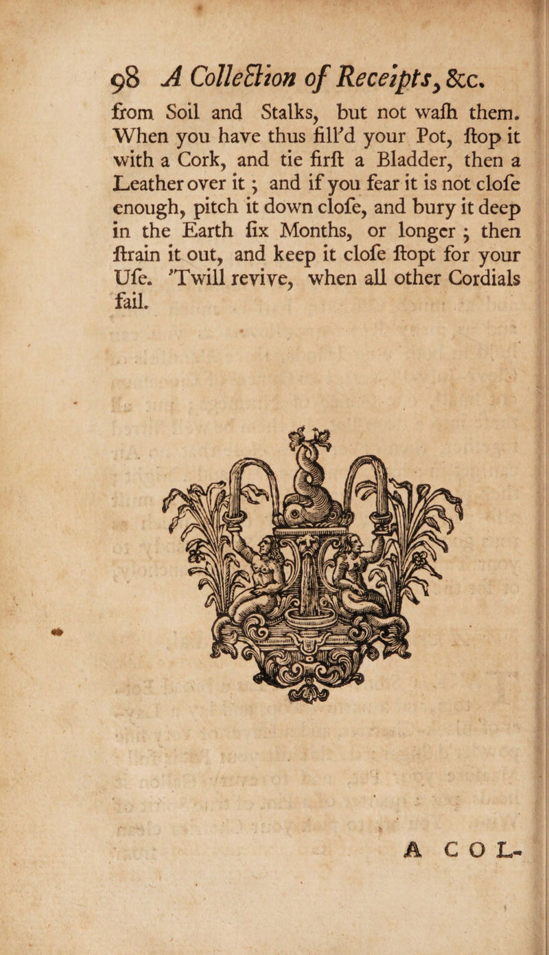from Soil and Stalks, but not wafti them. When you have thus filFd your Pot, Hop it with a Cork, and tie lirft a Bladder, then a Leather over it; and if you fear it is not clofe enough, pitch it down clofe, and bury it deep in the Earth fix Months, or longer ; then ftrain it out, and keep it clofe llopt for your Ufe. 'Twill revive, when all other Cordials fail 1