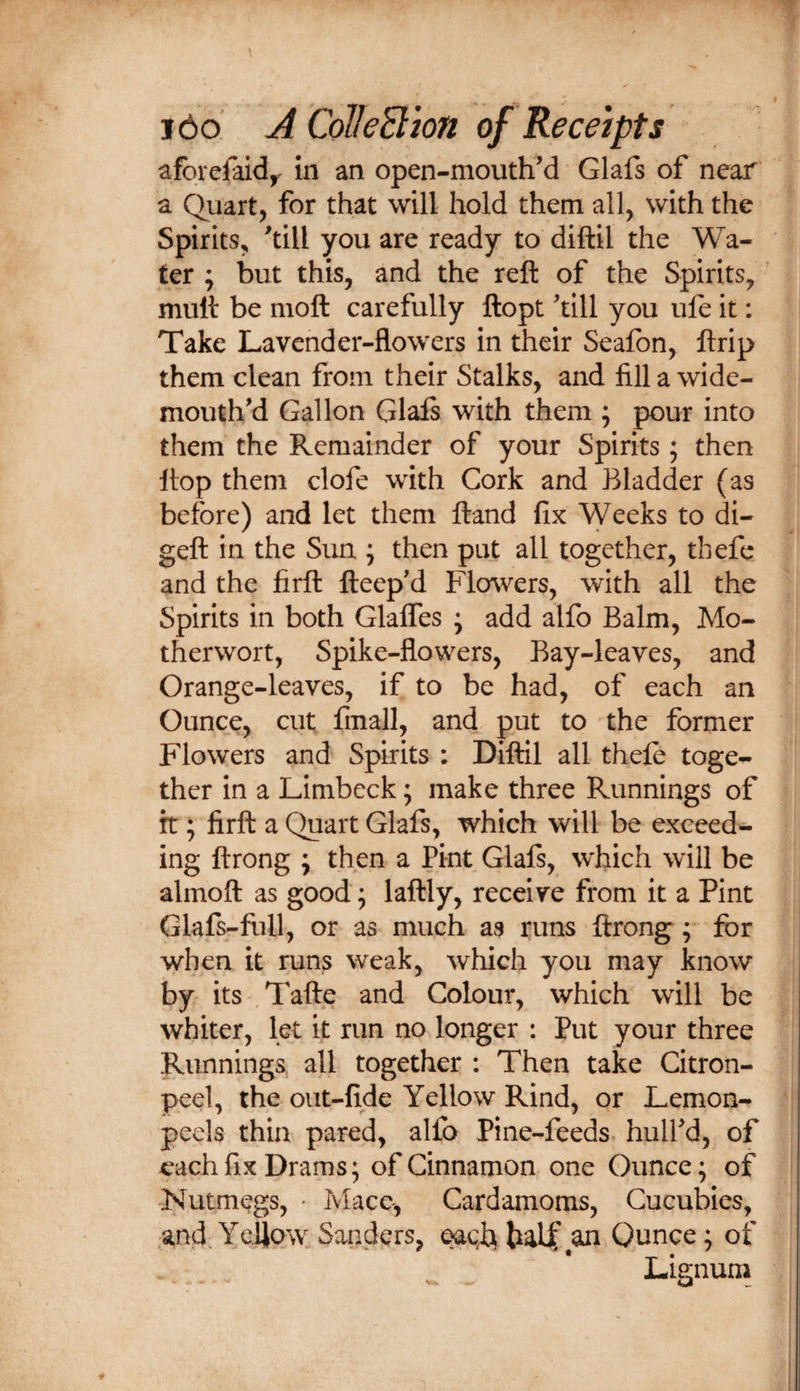 afbrefaid^ in an open-mouthM Glafs of near a Quart, for that will hold them all, with the Spirits, 'till you are ready to diftil the Wa¬ ter ; but this, and the reft of the Spirits, muft be moft carefully ftopt 'till you ufe it: Take Lavender-flowers in their Seafon, ftrip them clean from their Stalks, and fill a wide- mouth'd Gallon Glals with them ; pour into them the Remainder of your Spirits; then flop them clofe with Cork and Bladder (as before) and let them ftand fix Weeks to di- geft in the Sun ; then put all together, tbefe and the firft fteep'd Flowers, with all the Spirits in both GlalTes ; add alfo Balm, Mo¬ therwort, Spike-flowers, Bay-leaves, and Orange-leaves, if to be had, of each an Ounce, cut fmall, and put to the former Flowers and Spirits : Diftil all thefe toge¬ ther in a Limbeck; make three Runnings of it; firft a Quart Glafs, which will be exceed¬ ing ftrong ; then a Pint Glafs, which will be almoft as good; laftly, receive from it a Pint Glafs-fiill, or as much as runs ftrong; for when it runs weak, wliich you may know by its Tafte and Colour, which will be whiter, let it run no longer : Put your three Runnings all together : Then take Citron- peel, the out-fide Yellow Rind, or Lemon- peels thin pared, alfo Pine-feeds hull'd, of each fix Drams; of Cinnamon one Ounce; of Nutmegs, &gt; Mace, Cardamoms, Cucubies, and. Ycljow Sanders, Ounce; of Lignum