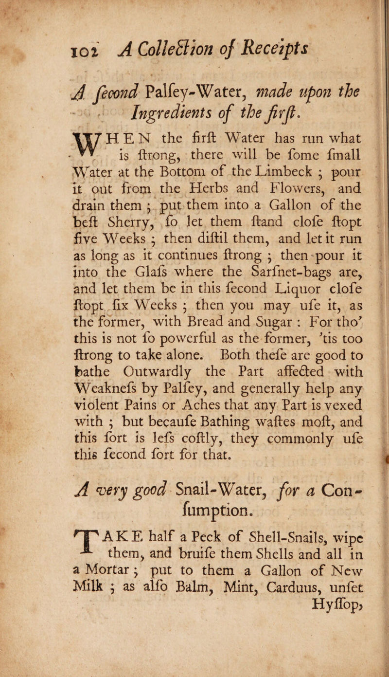 A fecond Palfey-Water, made upon the — ■ Ingredients of thefirji. WHEN the firft Water has run what is ftrong, there will be fome fmall Water at the Bottom of the Limbeck ; pour it out from the Herbs and Flowers, and drain them ; put them into a Gallon of the beft Sherry, fo let them Hand clofe ftopt five Weeks ; then diftil them, and let it run as long as it continues ftrong ; then pour it into the Glals where the Sarfnet-bags are, and let them be in this fecond Liquor clofe ftopt fix Weeks ; then you may ufe it, as the former, with Bread and Sugar : For tho' this is not fo powerful as the former, tis too ftrong to take alone. Both theft are good to bathe Outwardly the Part affeded with Weaknefs by Palfey, and generally help any violent Pains or Aches that any Part is vexed with ; but becaufe Bathing waftes moft, and this fort is lefs coftly, they commonly ufe this fecond fort for that. A ‘oery good Snail-Water, for a Con- ^ i ' A K E half a Peck of Shell-Snails, wipe them, and bmife them Shells and all in a Mortar j put to them a Gallon of New Milk ^ as alfo Balm, Mint, Carduus, unftt Hyirop&gt;