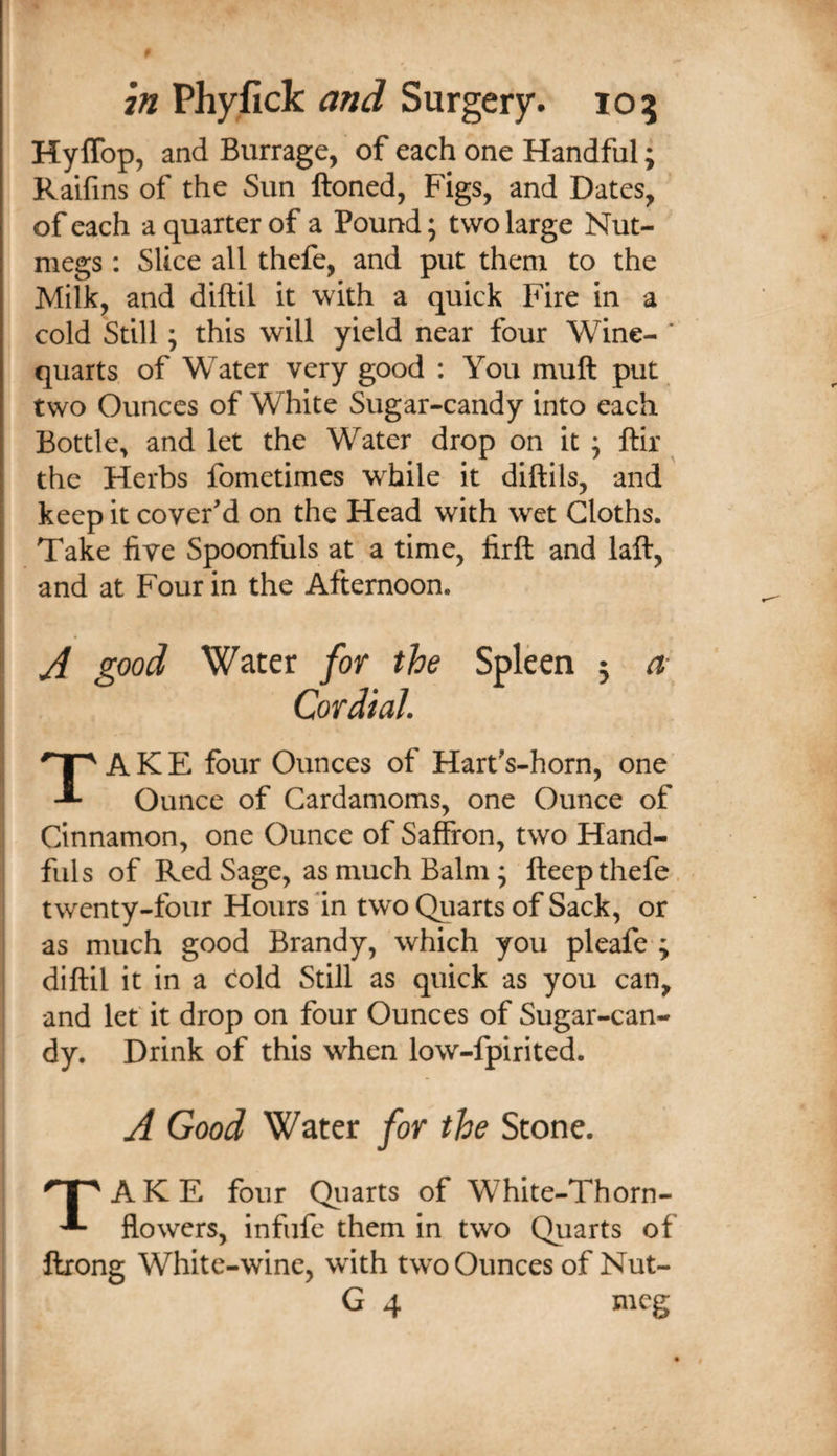 0 271 Phyfick and Surgery. 105 Hyffop, and Burrage, of each one Handful; Raifins of the Sun Honed, Figs, and Dates, of each a quarter of a Pound; two large Nut¬ megs : Slice all thefe, and put them to the Milk, and diftil it with a quick Fire in a cold Still; this will yield near four Wine- * quarts, of Water very good : You muft put two Ounces of White Sugar-candy into each Bottle^ and let the Water drop on it 5 ftir the Herbs fometimes while it diftils, and keep it cover'd on the Head with wet Cloths. Take five Spoonfuls at a time, firft and laft, and at Four in the Afternoon. A good Water for the Spleen 5 n- Cordial. Take four Ounces of Hart's-horn, one Ounce of Cardamoms, one Ounce of Cinnamon, one Ounce of Saffron, two Hand¬ fuls of Red Sage, as much Balm; fteep thefe. twenty-four Hours 'in two Qiiarts of Sack, or as much good Brandy, which you pleafe*; diftil it in a c^old Still as quick as you can, and let it drop on four Ounces of Sugar-can¬ dy. Drink of this when low-fpirited. A Good Water for the Stone. qpAKE four Quztts of White-Thorn- ^ flowers, infufe them in two Quarts of ftrong White-wine, with two Ounces of Nut- G 4 meg