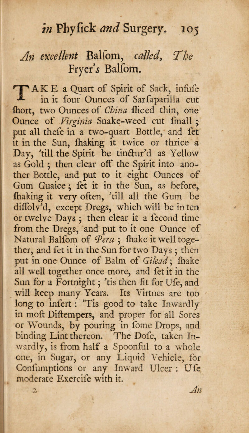 An excellent Balfom, called. The Fryer’5 Balfom. TA K E a Quart of Spirit of Sack, infufe in It four Ounces of Sarfaparilla cut fliort, two Ounces of China fliced thin, one Ounce of Virginia Snake-weed cut fmall ; put all thefe in a two-quart Bottle, and fet it in the Sun, fhaking it twice or thrice a Day, ^till the Spirit be tindur’d as Yellow as Gold ; then clear off the Spirit into ano- 1 ther Bottle, and put to it eight Ounces of Gum Guaice; fet it in the Sun, as before, j fhaking it very often, ^tlll all the Gum be I diflblv'd, except Dregs, which will be in ten or twelve Days ^ then clear it a fecond time I from the Dregs, and put to It one Ounce of i Natural Balfom of ^erii ; ftiake it well toge- i| ther, and fet it in the Sun for two Days ; then put in one Ounce of Balm of Gilead; lhake all well together once more, and fet it in the Sun for a Fortnight; ^tis then fit for Ufe, and will keep many Years. Its Virtues are too ' long to infert; ^Tis good to take Inwardly in moft Diftempers, and proper for all Sores or Wounds, by pouring in fome Drops, and binding Lint thereon. The Dofe, taken In¬ wardly, is from half a Spoonful to a whole one, in Sugar, or any Liquid Vehicle, for Confumptions or any Inward Ulcer : Ufe moderate Exercife with it. Jin