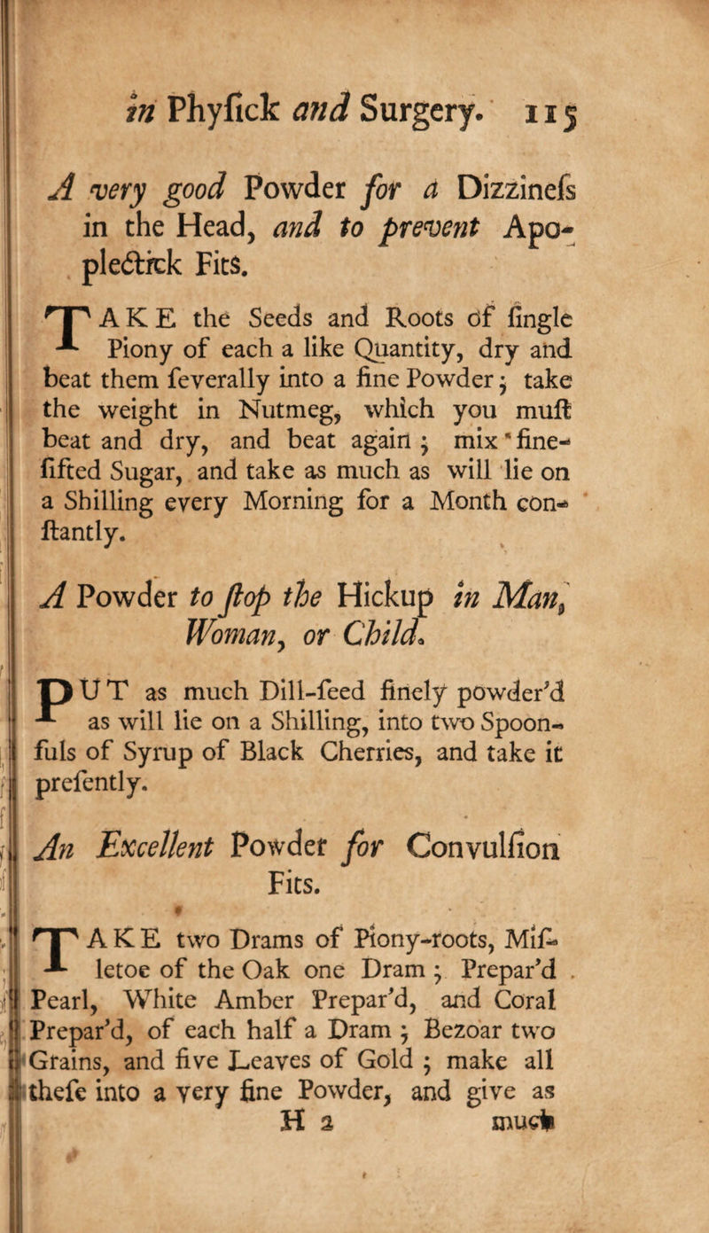 A .very good Powder for a Dizzinefs in the Head, and to prevent Apo- . pledlitk Fits. A K E the Seeds and Roots of lingle Piony of each a like Quantity, dry and beat them feverally into a fine Powder j take the weight in Nutmeg, which you mull beat and dry, and beat again ; mix * fine- fifted Sugar, and take as much as will lie on a Shilling every Morning for a Month con-* * ftantly. A Powder to Jlop the Hickup in Man^ Womany or Childs T) U T as much Dill-feed finely powdered as will lie on a Shilling, into two Spoon¬ fuls of Syrup of Black Cherries, and take it prefently. An Excellent Powder for Convulfion Fits. « t' ! Take two Drams of Piony-roots, Mif* letoe of the Oak one Dram ; Prepar’d . Pearl, White Amber Prepar’d, and Coral Prepar’d, of each half a Dram ; Bezbar two ‘Grains, and five Leaves of Gold ; make all Uhefe into a very fine Powder^ and give as H 3 mudi