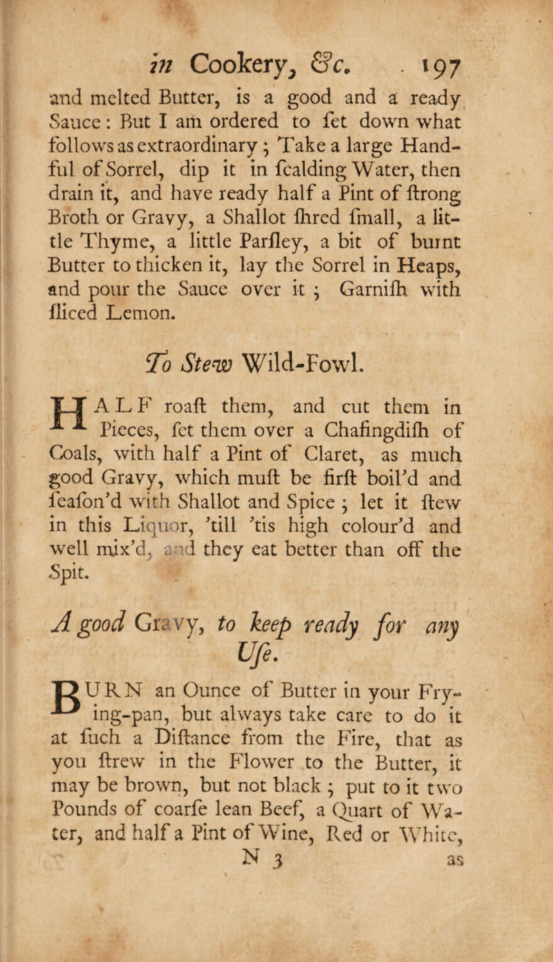 and melted Butter, is a good and a ready^ Sauce: Rut I am ordered to fet down what follows as extraordinary; Take a large Hand¬ ful of Sorrel, dip it in fcalding Water, then drain it, and have ready half a Pint of ftrong Broth or Gravy, a Shallot Hired fmall, a lit¬ tle Thyme, a little Parlley, a bit of burnt Butter to thicken it, lay the Sorrel in Heaps, and pour the Sauce over it ; Garnifh with diced Lemon. T'o Stew Wild-Fowl. XT A L F roaft them, and cut them in ^ ^ Pieces, fet them over a Chafingdifh of Coals, with half a Pint of Claret, as much good Gravy, which mull be firft boil'd and feafon'd with Shallot and Spice ; let it ftew in this Liquor, 'till 'tis high colour'd and well mix'd, and they eat better than off the Spit. ready for any' T? URN an Ounce of Butter in your Fry- ^ ing-pan, but always take care to do it at fuch a Diftance from the Fire, that as you drew in the Blower to the Butter, it may be brown, but not black ; put to it two Pounds of coarfe lean Beef, a Qiiart of Wa¬ ter, and half a Pint of Wine, Red or White, N 3 as