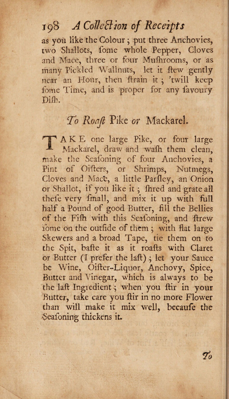 as you like the Colour; put three Anchovies, two Shallots, fome whole Pepper, Cloves and Mace, three or four Mufhrooms, or as many Pickled Wallnuts, let it Hew gently near an Hour, then ftrain it ; twill keep fome Time, and is proper for any favoury T^o Roajl Pike or Mackarel. A K E one large Pike, or four large Mackarel, draw and wafti them clean, make the Seafoning of four Anchovies, a Pint of Oifters, or Shrimps, Nutmegs, Cloves and Mact, a little Parfley, an Onion or Shallot, if you like it; flired and grate ail thefe very fmall, and mix it up with full half a Pound of good Butter, fill the Bellies of the Fifti with this Seafoning, and flrew ibme on the outfide of them ; with fiat large Skewers and a broad Tape, tie them on to the Spit, bafte it as it roafts with Claret or Butter (I prefer the laft) ; let your Sauce be Wine, Oifter-Liquor, Anchovy, Spice, Butter and Vinegar, which is alw'ays to be the laft Ingredient; when you ftir in your Butter, take care you ftir in no more Flower than will make it mix well, becaufe the ‘Seafoning thickens it.