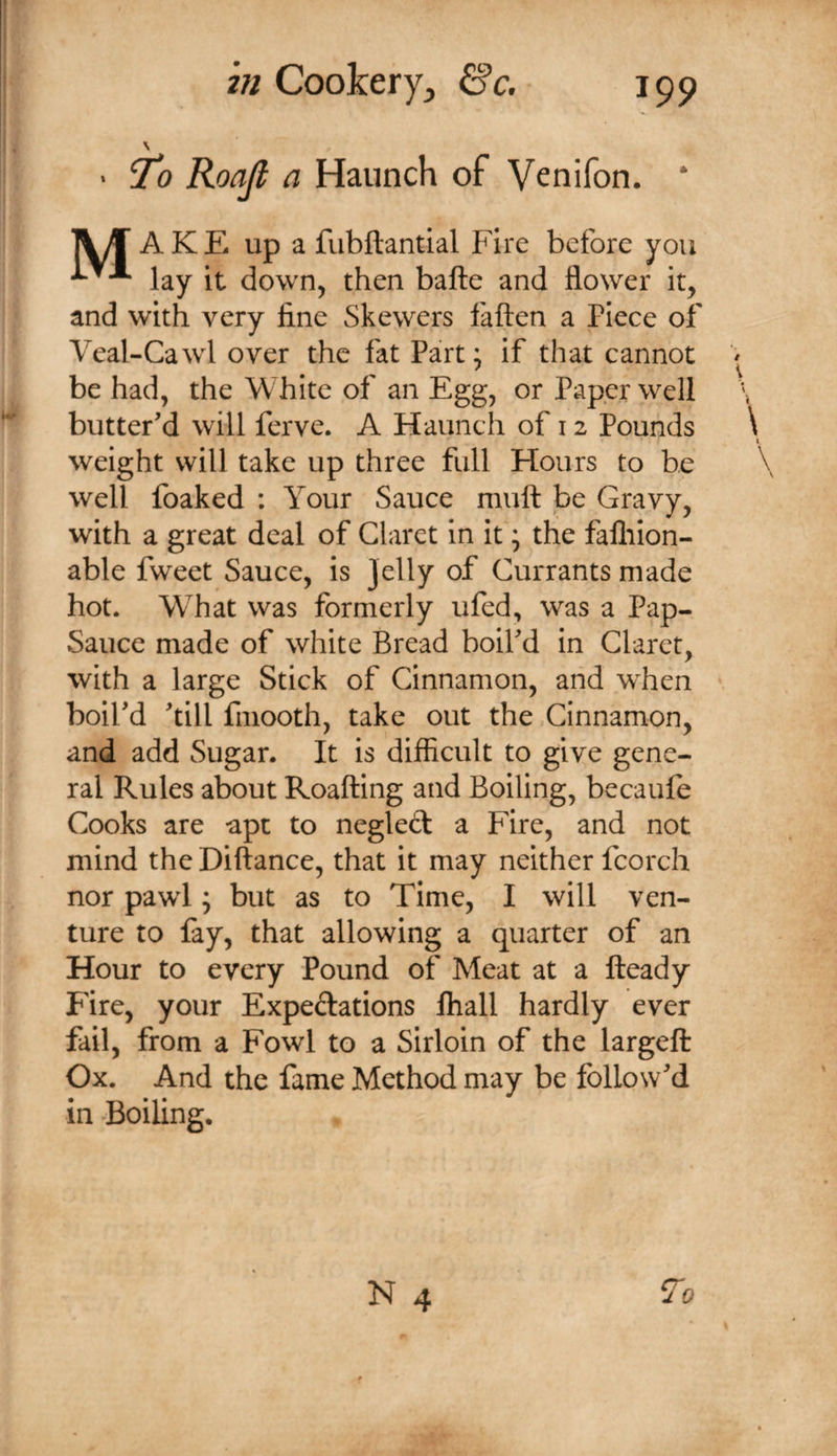 \ ‘ 7^0 Roajl a Haunch of Venifon. * Tiif’ A KE up a fubftantial Fire before you lay it down, then bafte and flower it, and with very fine Skewers fatten a Piece of Veal-Cawl over the fat Part; if that cannot be had, the White of an Egg, or Paper well butter'd will ferve. A Haunch of 12 Pounds weight will take up three full Hours to be well foaked : Your Sauce mutt be Gravy, with a great deal of Claret in it; the falliion- able fweet Sauce, is Jelly of Currants made hot. What was formerly ufed, was a Pap- Sauce made of white Bread boil'd in Claret, with a large Stick of Cinnamon, and when boil'd 'till finooth, take out the Cinnamon, and add Sugar. It is difficult to give gene¬ ral Rules about Roatting and Boiling, becaufe Cooks are apt to neglect a Fire, and not mind the Diftance, that it may neither fcorch nor pawl; but as to Time, I will ven¬ ture to fay, that allowing a quarter of an Hour to every Pound of Meat at a fteady Fire, your Expeftations fhall hardly ever fail, from a Fowl to a Sirloin of the largeft Ox. And the fame Method may be follow'd in Boiling.