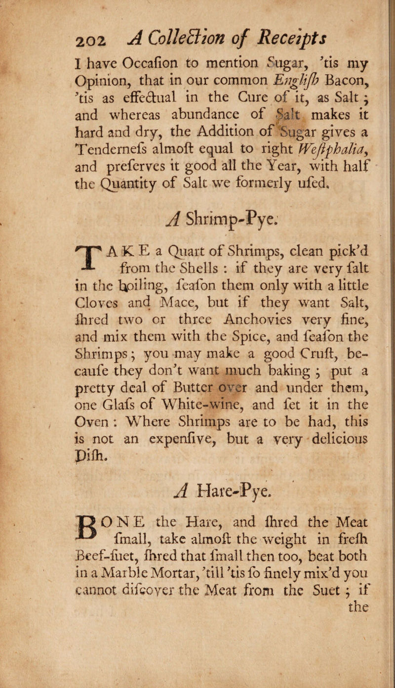 I have Occafion to mention Sugar, ^tis my Opinion, that in our common EngUjh Bacon, ^tis as efFedual in the Cure of it, as Salt; and whereas abundance of -^alt makes it hard and dry, the Addition of Sugar gives a Tendernefs almoft equal to right WeJifhaliaj and preferves it good all the Year, with half the Quantity of Salt we formerly ufed, A Shrimp-Pye.' $ TA K E a Qiiart of Shrimps, clean pick’d from the Shells : if they are very fait in the tpiling, feafon them only with a little Cloves and Mace, but if they want Salt, Hired two or three Anchovies very line, and mix them with the Spice, and feafon the Shrimps; you -may make a good Cruft, be- caufe they don’t want much baking ; put a pretty deal of Butter over and under them, one Glafs of White-wine, and fet it in the Oven ; Where Shrimps are to be had, this is not an expenfive, but a very delicious Pifh. » A Hare-Pye. 13 ONE the Hare, and ftired the Meat ^ fmall, take almoft the weight in frelh Beef-fuet, Ihred that fmall then too, beat both in a Marble Mortar, ’till ’tis fo finely mix’d you cannot difeoyer the Meat from the Suet j if the