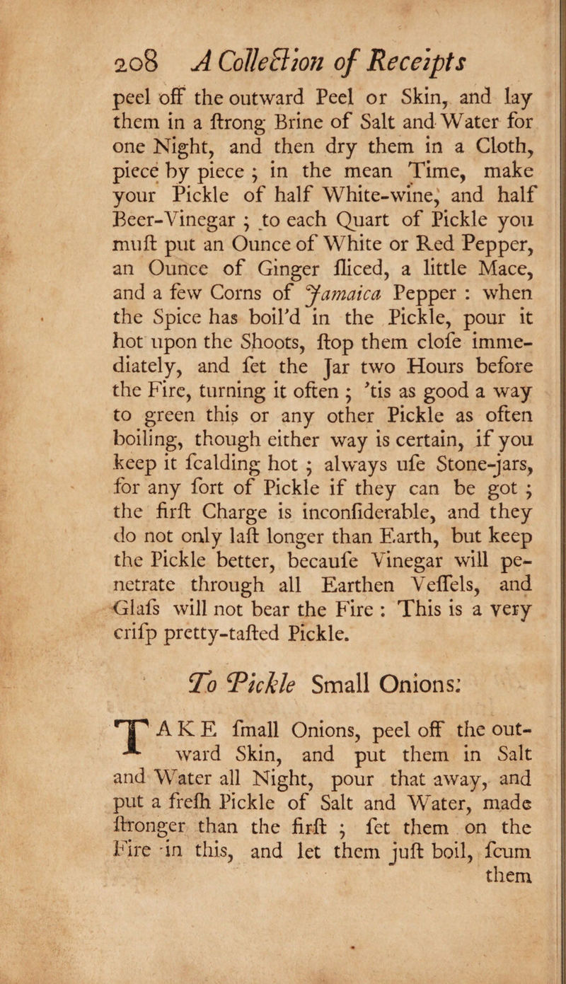 peel off the outward Peel or Skin, and lay them in a ftrong Brine of Salt and Water for one Night, and then dry them in a Cloth, piece by piece ; in the mean Time, make your Pickle of half White-wine,' and half Beer-Vinegar ; to each Quart of Pickle yon muft put an Ounce of White or Red Pepper, an Ounce of Ginger fliced, a little Mace, and a few Corns of Jamaica Pepper : when the Spice has boifd in the Pickle, pour it hot upon the Shoots, flop them clofe imme¬ diately, and fet the Jar two Hours before the Fire, turning it often ; ^tis as good a way to green this or any other Pickle as often boiling, though either way is certain, if you keep it fcalding hot ; always ufe Stone-jars, for any fort of Pickle if they can be got ; the firft Charge is inconliderable, and they do not only laft longer than Earth, but keep the Pickle better, becaufe Vinegar will pe¬ netrate through all Earthen Veffels, and Glafs will not bear the Fire : This is a very crifp pretty-tafted Pickle. To Richie Small Onions; '’1^ A K E fmall Onions, peel off the out- ward Skin, and put them in Salt and Water all Night, pour that away, and put a frefli Pickle of Salt and Water, made ffronger than the firft ; fet them on the Fire 'in this, and let them juft boil, fcum