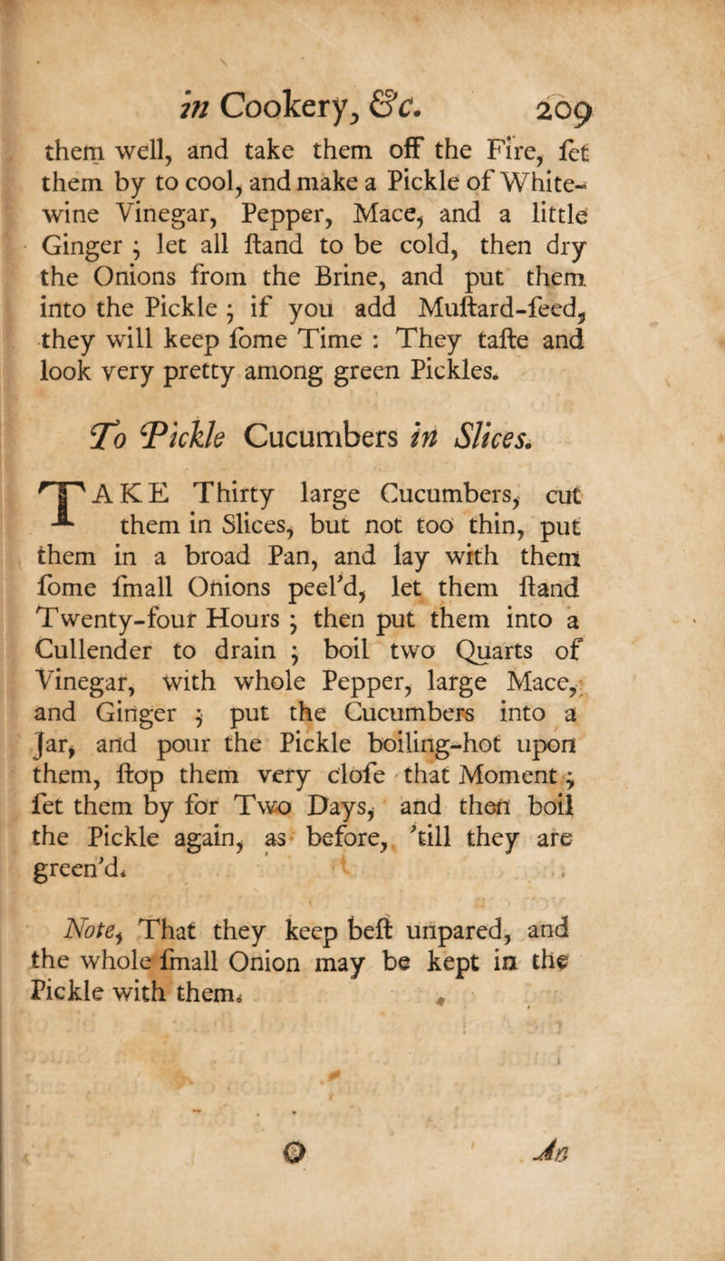 them well, and take them off the Fire, let them by to cool, and make a Pickle of White- wine Vinegar, Pepper, Mace^ and a little Ginger ; let all ftand to be cold, then dry the Onions from the Brine, and put them into the Pickle ; if you add Muftard-feed^ they will keep Ibme Time : They tafte and look very pretty among green Pickles. ^0 fickle Cucumbers in Slices. ^T^AKE Thirty large Cucumbers, cut ^ them in Slices, but not too thin, put them in a broad Pan, and lay with them Ibme fmall Onions peefd, let them ftand Twenty-four Hours ; then put them into a Cullender to drain ; boil two Quarts of Vinegar, with whole Pepper, large Mace,i and Ginger 9 put the Cucumbers into a Jar^ and pour the Pickle boiling-hot upon them, ftop them very clofe ' that Moment ; fet them by for Two Days^ and then boil the Pickle again^ as* before,, till they are green'd* . V - - » J. Note^ That they keep belt linpared', and the whole'fmall Onion may be kept in. the Pickle with them* ^