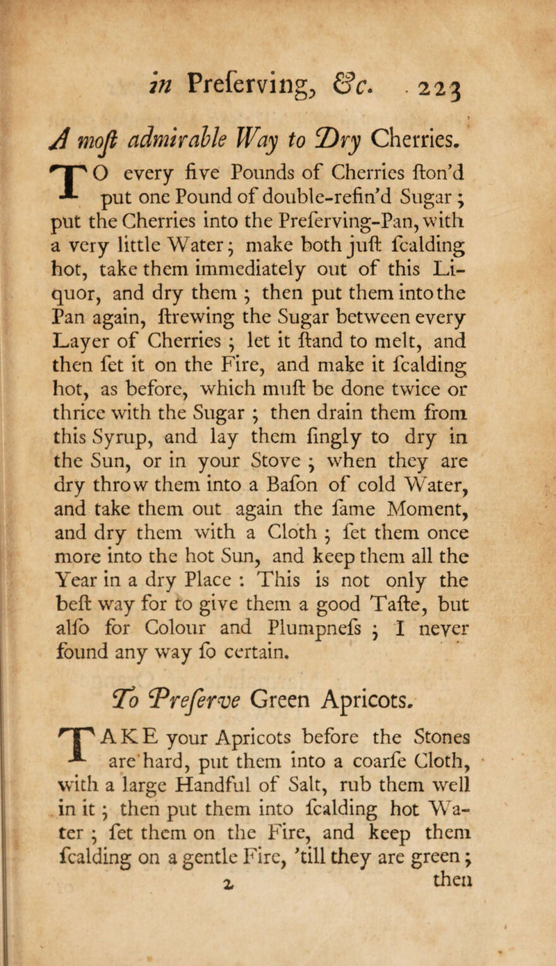 m Prefervingj Cfc. A mojl admhahle Way to 7)ry Cherries. TO every five Pounds of Cherries Hon'd put one Pound of double-refin'd Sugar ; put the Cherries into the Preferving-Pan,\vith a very little Water; make both juft fcalding hot, take them immediately out of this Li¬ quor, and dry them ; then put them into the Pan again, ftrewing the Sugar between every Layer of Cherries ; let it ftand to melt, and then fet it on the Fire, and make it fcalding hot, as before, which muft be done twice or thrice with the Sugar ; then drain them from this Syrup, and lay them fingly to dry in the Sun, or in your Stove ; when they are dry throw them into a Bafon of cold Water, and take them out again the fame Moment, and dry them with a Cloth ; fet them once more into the hot Sun, and keep them all the Year in a dry Place : This is not only the beft way for to give them a good Tafte, but alio for Colour and Plumpnefs ; I never found any way fo certain. To Treferve Green Apricots. A K E your Apricots before the Stones are’hard, put them into a coarfe Cloth, • with a large Handful of Salt, rub them well . in it; then put them into fcalding hot Wa¬ ter ; fet them on the Fire, and keep them fcalding on a gentle Fire, 'till they are green; z then