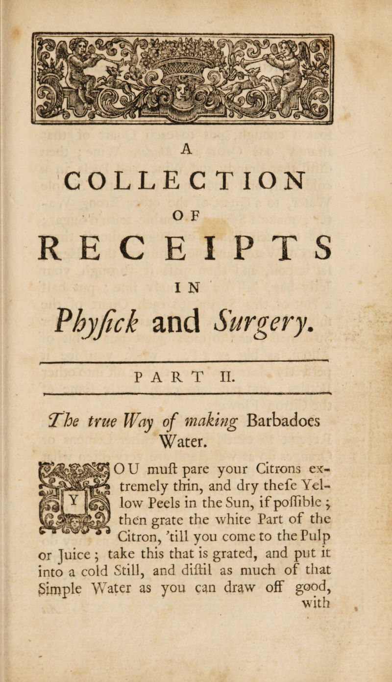 A COLLECTION O F RECEIPTS IN' Phyjick and Surgery. PART II. ‘The true Way of makmg Barbadoes Water. O U miift pare your Citrons ex¬ tremely thin, and dry thefe Yel¬ low Peels in the Sun, if pollible ; then grate the white Part of the Citron, Till you come to the Pulp or Juice ; take this that is grated, and put it into a cold Still, and diftil as much of that Simple Wa^r as you can draw off good, with