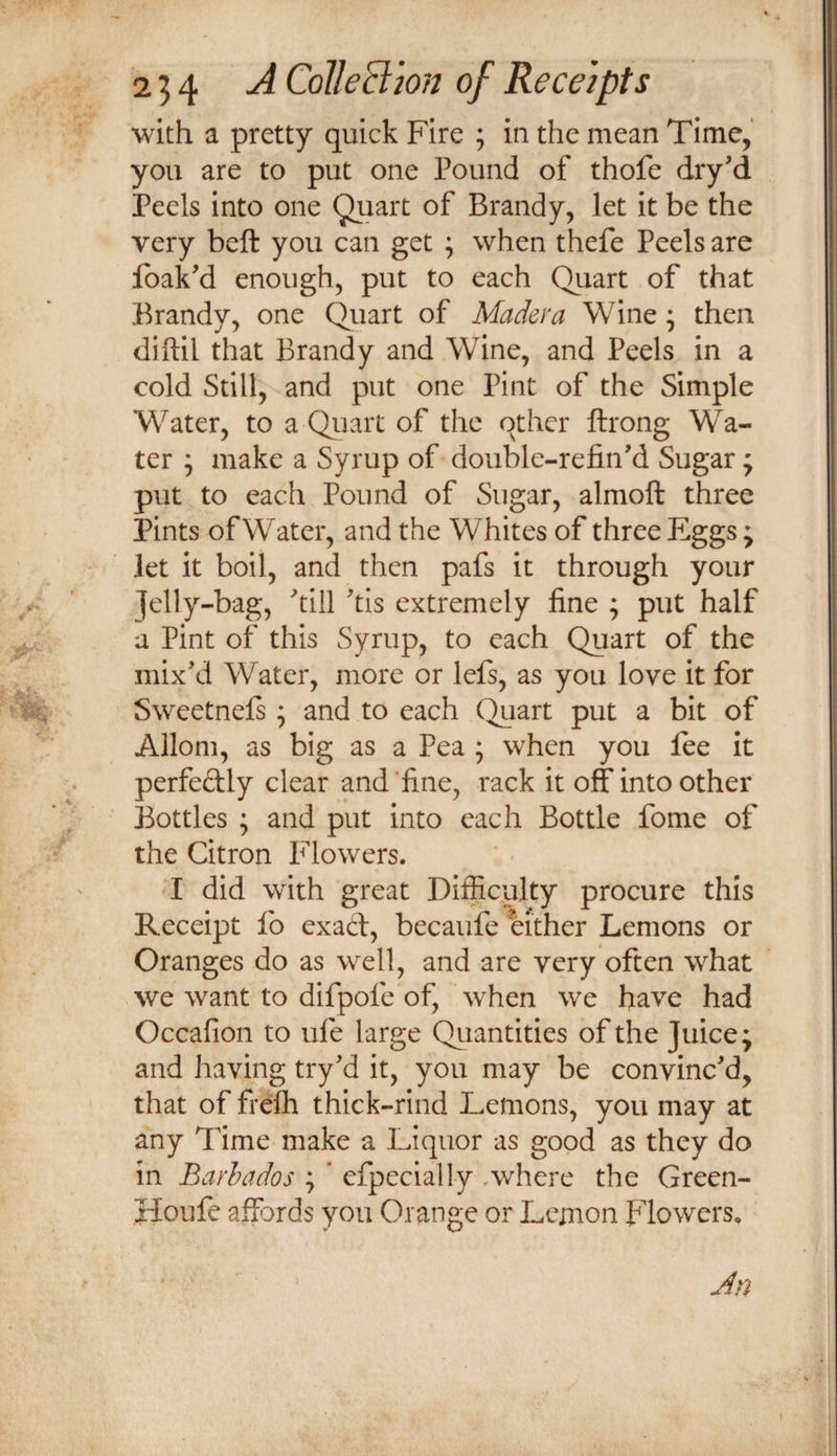 with a pretty quick Fire ; in the mean Time, you are to put one Pound of thofe dry'd Peels into one Brandy, let it be the very beft you can get ; when thefe Peels are Ibak’d enough, put to each Quart of that Brandy, one Quart of Madera Wine; then diftil that Brandy and Wine, and Peels in a cold Still, and put one Pint of the Simple W^ater, to a Quart of the other ftrong Wa¬ ter 5 make a Syrup of double-refin'd Sugar; put to each Pound of Sugar, almoft three Pints of Water, and the Whites of three Eggs; let it boil, and then pafs it through your ]el]y-bag, till tis extremely fine ; put half a Pint of this Syrup, to each Quart of the mix’d Water, more or lefs, as you love it for Sweetnels; and to each Quart put a bit of Allom, as big as a Pea ; when you fee it perfedly clear and fine, rack it off into other Bottles ; and put into each Bottle fome of the Citron Flowers. •I did with great Difficulty procure this Receipt fo exad, becaufe either Lemons or Oranges do as well, and are very often what we want to difpofe of, when we have had Occafion to ufe large Qiiantities of the Juice; and having try’d it, you may be convinc’d, that of frefh thick-rind Lemons, you may at any Time make a Liquor as good as they do in Barbados ; * efpecially Avhere the Green- Houfe affords you Orange or Lemon Flowers. j Jn