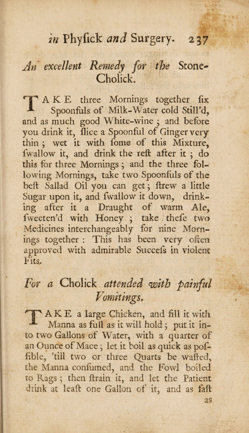 An excellent Remedy for the Stone- Cholick. A K E three Mornings together fix ^ Spoonfuls of Milk-Water cold Still’d, and as much good W^hite-wine ; and before you drink it, llice a Spoonful of Ginger very thin ; wet it with fome of this Mixture, fwallow it, and drink the reft after it ; do this for three Mornings; and the three fol¬ lowing Mornings, take two Spoonfuls of the beft Sallad Oil you can get; ftrew a little Sugar upon it, and fwallow it down, drink¬ ing after it a Draught of warm Ale, fweeten’d with Honey ; take . thefe two Medicines interchangeably for nine Morn¬ ings together ; This has been very often approved with admirable Succefs in violent Fits. For a Cholick attended with painful Vomitings. ' I ^ A K E a large Chicken, and fill it with Manna as full as it will hold ; put it in¬ to two Gallons of W^ater, with a quarter of an Ounce of Mace; let it boil as quick as pof- fible, ’till two or three Quarts be wafted, the Manna confumed, and the Fowl boiled to Rags; then ftrain it, and let the Patient drink at leaft one Gallon of it, and as faft as