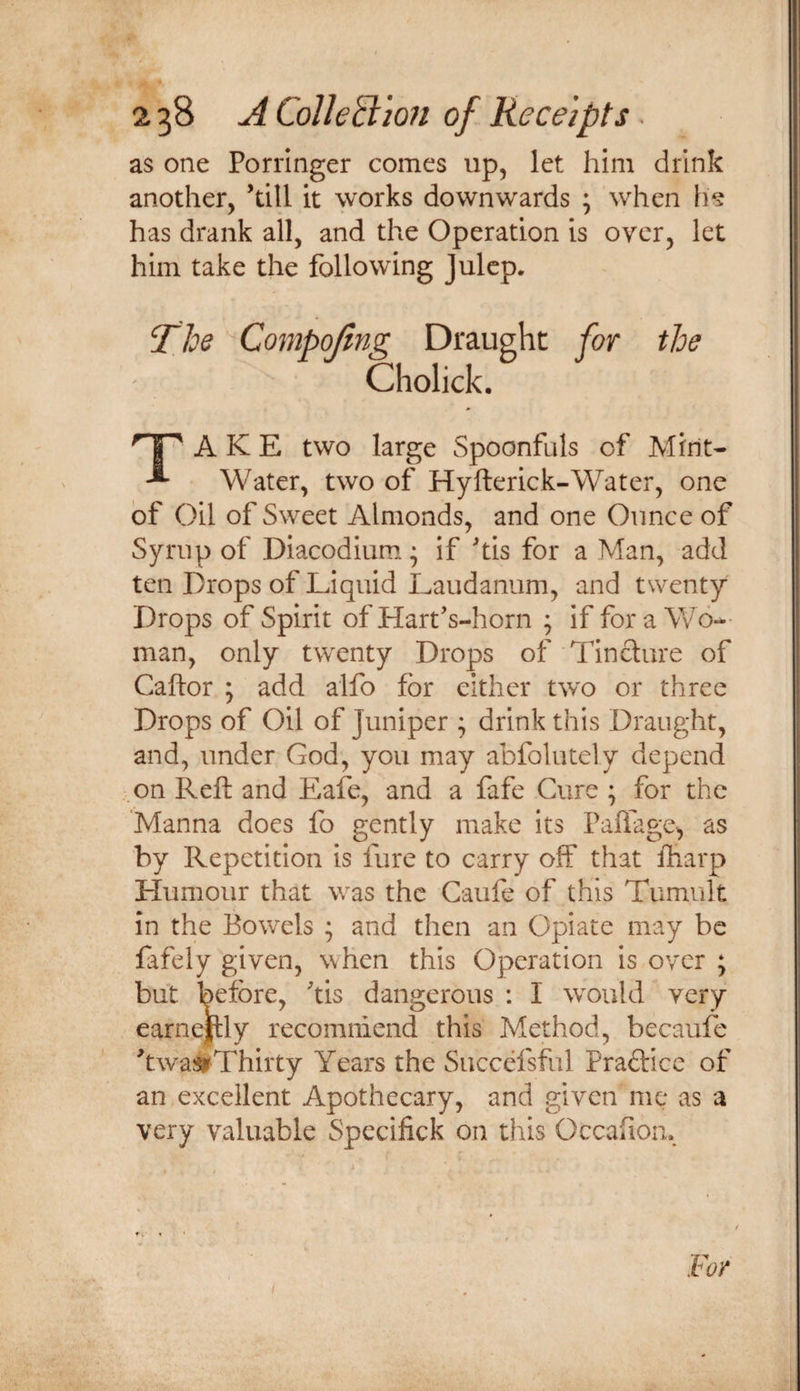 as one Porringer comes up, let him drink another, ’till it works downwards ; when iis has drank all, and the Operation is over, let him take the following Julep. The Compojing Draught for the Cholick. 1^ A K E two large Spoonfuls of Mint- ^ Water, two of Hyfterick-Water, one of Oil of Sweet Almonds, and one Ounce of Syrup of Diacodium; if ’tis for a Man, add ten Drops of Liquid Laudanum, and twenty Drops of Spirit of Hart’s-horn ; if fora Wo¬ man, only twenty Drops of Tincture of Caftor ; add alfo for either two or three Drops of Oil of Juniper ; drink this Draught, and, under God, you may abfolutely depend .on Reft and Eafe, and a fafe Cure ; for the 'Manna does fo gently make its Paffage, as by Repetition is fure to carry off that lharp Humour that was the Caufe of this Tumult in the Bowels ; and then an Opiate may be fafely given, when this Operation is over ; but before, tis dangerous : I would very earne|lly recommend this Method, becaufe ftwaji^Thirty Years the Succefsful Praftice of an excellent Apothecary, and given me as a very valuable Spccifick on this Occaiioii. For I