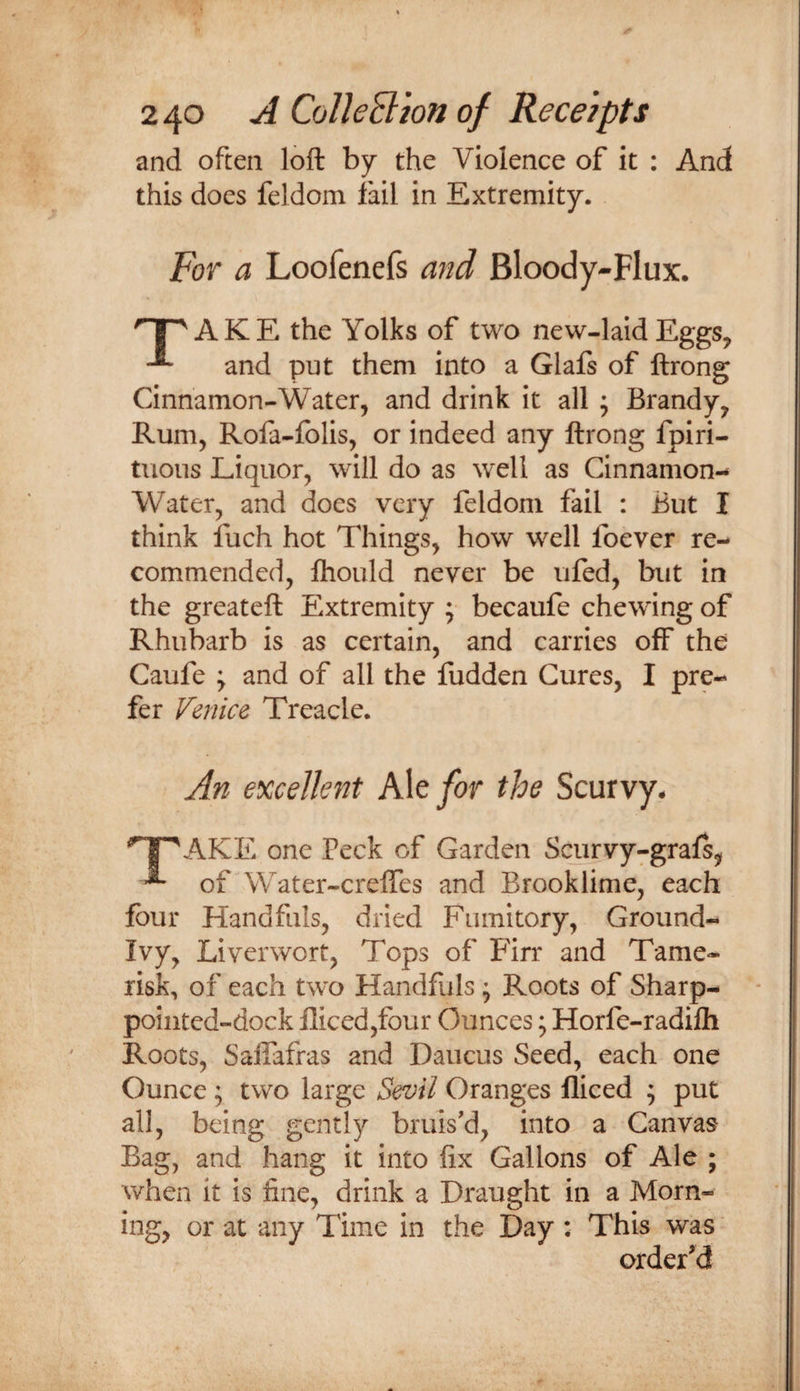 and often loft by the Violence of it ; And this does feldom fail in Extremity. For a Loofenefs and Bloody-Flux. nr^AKE the Yolks of two new-laid Eggs, and put them into a GlaJfs of ftrong Cinnamon-Water, and drink it all ; Brandy, Rum, Rofa-folis, or indeed any ftrong fpiri- tuous Liquor, will do as well as Cinnamon- Water, and does very feldom fail : But I think fuch hot Things, how well foever re¬ commended, ftiould never be ufed, but in the greateft Extremity ; becaufe chewing of Rhubarb is as certain, and carries off the Caufe y and of all the fudden Cures, I pre¬ fer Venice Treacle. An excellent K\tfor the Scurvy. ’T^AKE one Peck of Garden Scurvy-grafs, ^ of Water-creffes and Brooklime, each four Handfuls, dried Fumitory, Ground- Ivy, Liverwort, Tops of Firr and Tame- risk, of each two Handfuls ^ Roots of Sharp- poiiited-dock fliced,four Ounces; Horfe-radifti Roots, SaiTafras and Daucus Seed, each one Ounce ; two large Sevil Oranges fliced ; put all, being gently bruis'd, into a Canvas Bag, and hang it into fix Gallons of Ale ; when it is fine, drink a Draught in a Morn¬ ing, or at any Time in the Day : This was' ordered