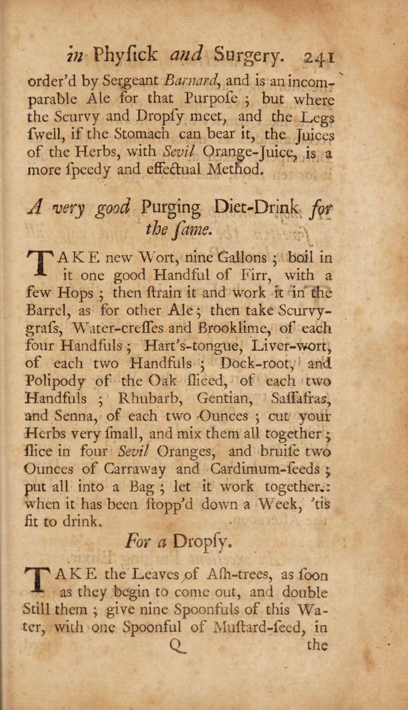 order'd by Sergeant Barnard^ mdi is an incom¬ parable Ale for that Purpofe ; but where the Scurvy and Dropfy meet^ and the Legs fwell, if the Stomach can bear it, the Juices of the Herbs, with Sevil Orange-Juice, is a more fpcedy and effedual Method. A very good I np A K E new Wort, nine Gallons ; boil in ^ it one good Handful of Firr, with a few Hops ; then ftrain it and work it irf'the Barrel, as for other Ale; then take Scurvy- grafs, Water-creffes and Brooklime, of each four Handfuls ; Hart's'-tongue, Liver-wort^ of each two Handfuls J Dock-root,'^ ah^ Polipody of the Oak fliced, of each ' two Handfuls ;' Rhubarb, Gentian, Saffatfas, and Senna, of each two Ounces ; cut your Herbs very fmall, and mix them all together ; flice in four^ Sevil Oranges, and bruife two Ounces of Carraway and Cardimum-feeds ; put all into a Bag ; let it work together,*: when it has been Propp'd down a Week, 'tis fit to drink. np A K E the Leaves pf Aih-trees, as foon * as they begin to come out, and double Still them ; give nine Spoonfuls of this Wa¬ ter, with one Spoonful of Muftard-feed, in Q, the